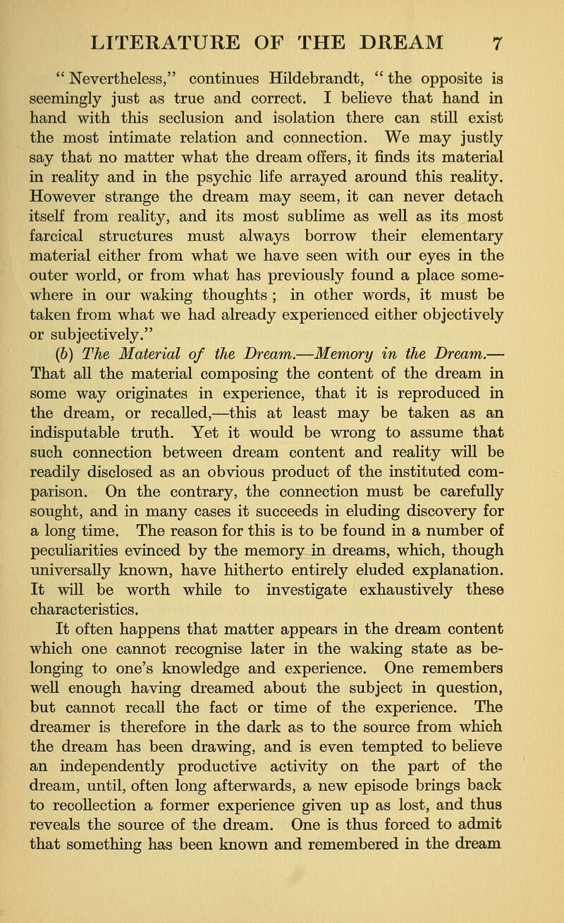  Nevertheless, continues Hildebrandt,  the opposite is seemingly just as true and correct. I believe that hand in hand with this seclusion and isolation there can still exist the most intimate relation and connection. We may justly say that no matter what the dream offers, it finds its material in reality and in the psychic life arrayed around this reality. However strange the dream may seem, it can never detach itself from reality, and its most sublime as well as its most farcical structures must always borrow their elementary material either from what we have seen with our eyes in the outer world, or from what has previously found a place some- where in our waking thoughts ; in other words, it must be taken from what we had already experienced either objectively or subjectively. (b) The Material of the Dream.—Memory in the Dream.— That all the material composing the content of the dream in some way originates in experience, that it is reproduced in the dream, or recalled,—this at least may be taken as an indisputable truth. Yet it would be wrong to assume that such connection between dream content and reality will be readily disclosed as an obvious product of the instituted com- parison. On the contrary, the connection must be carefully sought, and in many cases it succeeds in eluding discovery for a long time. The reason for this is to be found in a number of peculiarities evinced by the memory in dreams, which, though universally known, have hitherto entirely eluded explanation. It will be worth while to investigate exhaustively these characteristics. It often happens that matter appears in the dream content which one cannot recognise later in the waking state as be- longing to one's knowledge and experience. One remembers well enough having dreamed about the subject in question, but cannot recall the fact or time of the experience. The dreamer is therefore in the dark as to the source from which the dream has been drawing, and is even tempted to believe an independently productive activity on the part of the dream, until, often long afterwards, a new episode brings back to recollection a former experience given up as lost, and thus reveals the source of the dream. One is thus forced to admit that something has been known and remembered in the dream