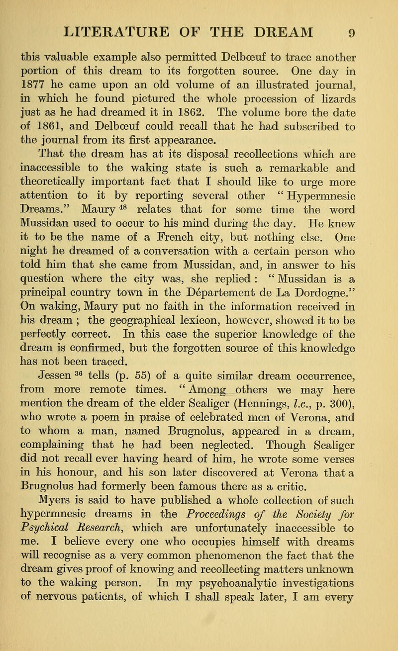 this valuable example also permitted Delbceuf to trace another portion of this dream to its forgotten source. One day in 1877 he came upon an old volume of an illustrated journal, in which he found pictured the whole procession of lizards just as he had dreamed it in 1862. The volume bore the date of 1861, and Delbceuf could recall that he had subscribed to the journal from its first appearance. That the dream has at its disposal recollections which are inaccessible to the waking state is such a remarkable and theoretically important fact that I should like to urge more attention to it by reporting several other  Hypermnesic Dreams. Maury48 relates that for some time the word Mussidan used to occur to his mind during the day. He knew it to be the name of a French city, but nothing else. One night he dreamed of a conversation with a certain person who told him that she came from Mussidan, and, in answer to his question where the city was, she replied :  Mussidan is a principal country town in the Departement de La Dordogne. On waking, Maury put no faith in the information received in his dream ; the geographical lexicon, however, showed it to be perfectly correct. In this case the superior knowledge of the dream is confirmed, but the forgotten source of this knowledge has not been traced. Jessen 36 tells (p. 55) of a quite similar dream occurrence, from more remote times.  Among others we may here mention the dream of the elder Scaliger (Hennings, I.e., p. 300), who wrote a poem in praise of celebrated men of Verona, and to whom a man, named Brugnolus, appeared in a dream, complaining that he had been neglected. Though Scaliger did not recall ever having heard of him, he wrote some verses in his honour, and his son later discovered at Verona that a Brugnolus had formerly been famous there as a critic. Myers is said to have published a whole collection of such hypermnesic dreams in the Proceedings of the Society for Psychical Research, which are unfortunately inaccessible to me. I believe every one who occupies himself with dreams will recognise as a very common phenomenon the fact that the dream gives proof of knowing and recollecting matters unknown to the waking person. In my psychoanalytic investigations of nervous patients, of which I shall speak later, I am every