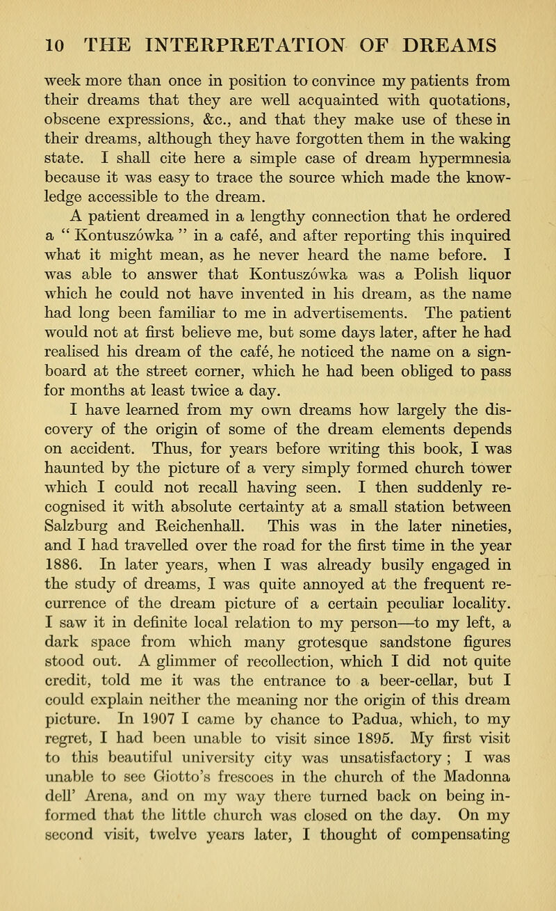 week more than once in position to convince my patients from their dreams that they are well acquainted with quotations, obscene expressions, &c, and that they make use of these in their dreams, although they have forgotten them in the waking state. I shall cite here a simple case of dream hypermnesia because it was easy to trace the source which made the know- ledge accessible to the dream. A patient dreamed in a lengthy connection that he ordered a  Kontuszöwka  in a cafe, and after reporting this inquired what it might mean, as he never heard the name before. I was able to answer that Kontuszöwka was a Polish liquor which he could not have invented in his dream, as the name had long been familiar to me in advertisements. The patient would not at first believe me, but some days later, after he had realised his dream of the cafe, he noticed the name on a sign- board at the street corner, which he had been obliged to pass for months at least twice a day. I have learned from my own dreams how largely the dis- covery of the origin of some of the dream elements depends on accident. Thus, for years before writing this book, I was haunted by the picture of a very simply formed church tower which I could not recall having seen. I then suddenly re- cognised it with absolute certainty at a small station between Salzburg and Reichenhall. This was in the later nineties, and I had travelled over the road for the first time in the year 1886. In later years, when I was already busily engaged in the study of dreams, I was quite annoyed at the frequent re- currence of the dream picture of a certain peculiar locality. I saw it in definite local relation to my person—to my left, a dark space from which many grotesque sandstone figures stood out. A glimmer of recollection, which I did not quite credit, told me it was the entrance to a beer-cellar, but I could explain neither the meaning nor the origin of this dream picture. In 1907 I came by chance to Padua, which, to my regret, I had been unable to visit since 1895. My first visit to this beautiful university city was unsatisfactory ; I was unable to see Giotto's frescoes in the church of the Madonna dell' Arena, and on my way there turned back on being in- formed that the little church was closed on the day. On my second visit, twelve years later, I thought of compensating
