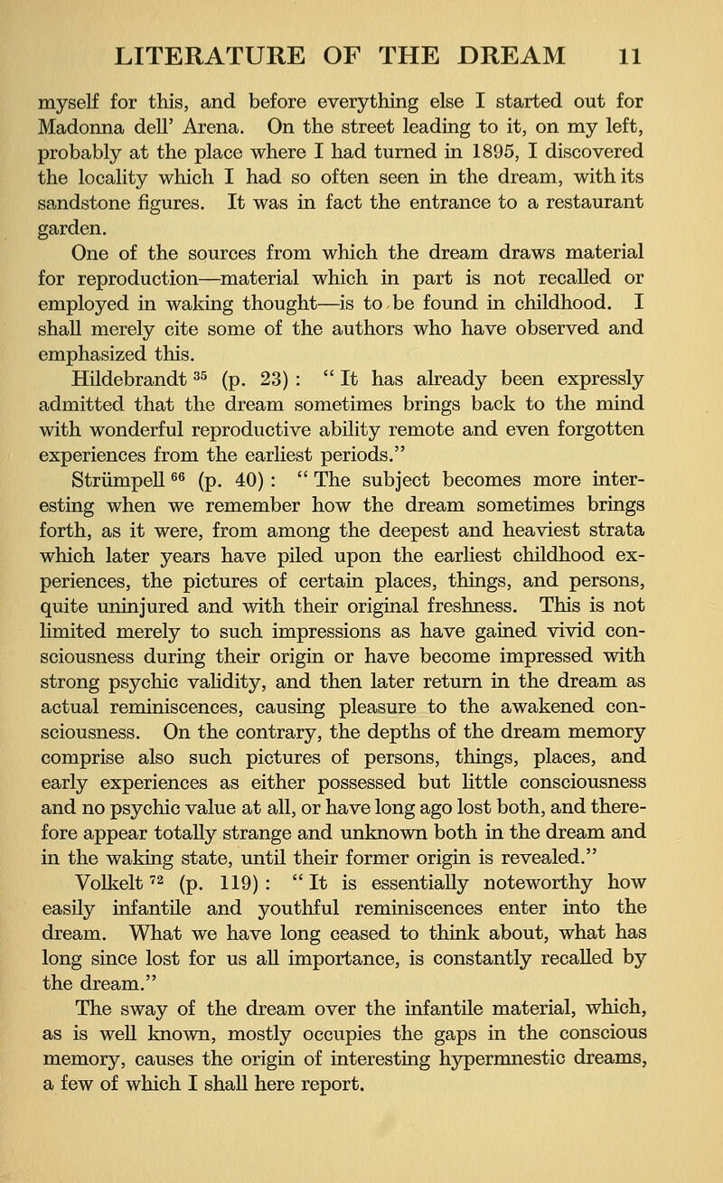 myself for this, and before everything else I started out for Madonna dell' Arena. On the street leading to it, on my left, probably at the place where I had turned in 1895, I discovered the locality which I had so often seen in the dream, with its sandstone figures. It was in fact the entrance to a restaurant garden. One of the sources from which the dream draws material for reproduction—material which in part is not recalled or employed in waking thought—is to.be found in childhood. I shall merely cite some of the authors who have observed and emphasized this. Hildebrandt35 (p. 23) :  It has already been expressly admitted that the dream sometimes brings back to the mind with wonderful reproductive ability remote and even forgotten experiences from the earliest periods. Strümpell66 (p. 40) :  The subject becomes more inter- esting when we remember how the dream sometimes brings forth, as it were, from among the deepest and heaviest strata which later years have piled upon the earliest childhood ex- periences, the pictures of certain places, things, and persons, quite uninjured and with their original freshness. This is not limited merely to such impressions as have gained vivid con- sciousness during their origin or have become impressed with strong psychic validity, and then later return in the dream as actual reminiscences, causing pleasure to the awakened con- sciousness. On the contrary, the depths of the dream memory comprise also such pictures of persons, things, places, and early experiences as either possessed but little consciousness and no psychic value at all, or have long ago lost both, and there- fore appear totally strange and unknown both in the dream and in the waking state, until their former origin is revealed. Volkelt72 (p. 119): It is essentially noteworthy how easily infantile and youthful reminiscences enter into the dream. What we have long ceased to think about, what has long since lost for us all importance, is constantly recalled by the dream. The sway of the dream over the infantile material, which, as is well known, mostly occupies the gaps in the conscious memory, causes the origin of interesting hypermnestic dreams, a few of which I shall here report.
