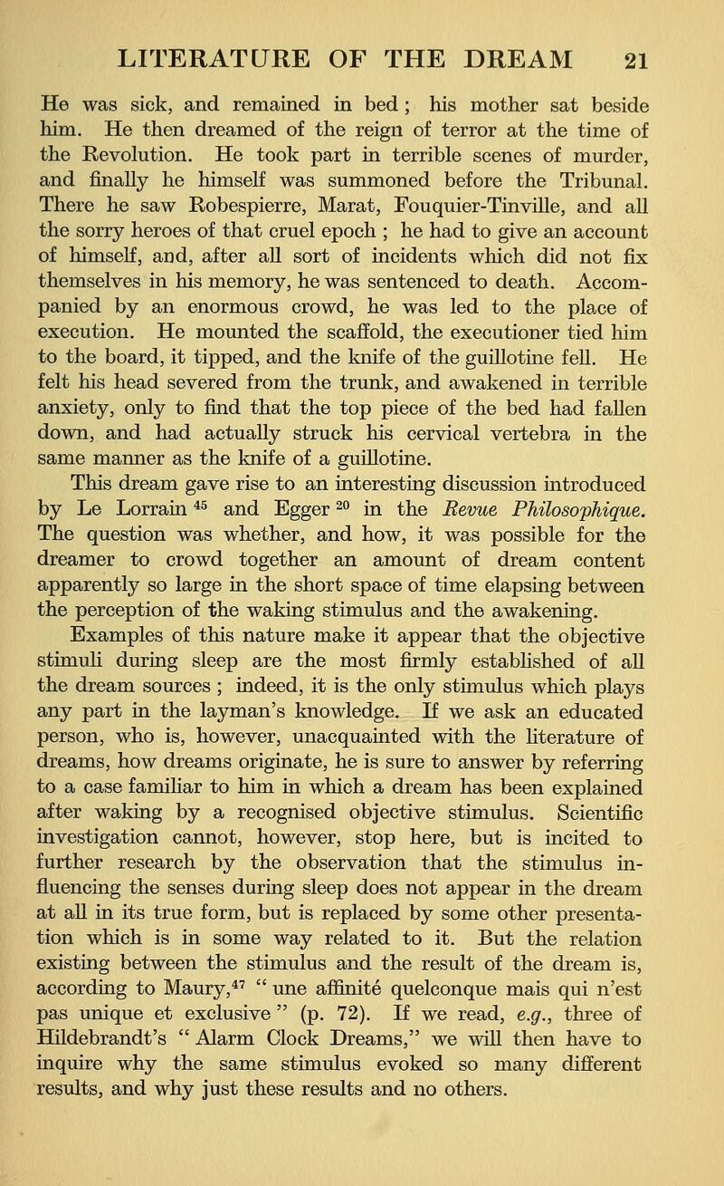 He was sick, and remained in bed ; his mother sat beside him. He then dreamed of the reign of terror at the time of the Revolution. He took part in terrible scenes of murder, and finally he himself was summoned before the Tribunal. There he saw Robespierre, Marat, Fouquier-Tinville, and all the sorry heroes of that cruel epoch ; he had to give an account of himself, and, after all sort of incidents which did not fix themselves in his memory, he was sentenced to death. Accom- panied by an enormous crowd, he was led to the place of execution. He mounted the scaffold, the executioner tied him to the board, it tipped, and the knife of the guillotine fell. He felt his head severed from the trunk, and awakened in terrible anxiety, only to find that the top piece of the bed had fallen down, and had actually struck his cervical vertebra in the same manner as the knife of a guillotine. This dream gave rise to an interesting discussion introduced by Le Lorrain45 and Egger20 in the Revue Philosophique. The question was whether, and how, it was possible for the dreamer to crowd together an amount of dream content apparently so large in the short space of time elapsing between the perception of the waking stimulus and the awakening. Examples of this nature make it appear that the objective stimuli during sleep are the most firmly established of all the dream sources ; indeed, it is the only stimulus which plays any part in the layman's knowledge. If we ask an educated person, who is, however, unacquainted with the literature of dreams, how dreams originate, he is sure to answer by referring to a case familiar to him in which a dream has been explained after waking by a recognised objective stimulus. Scientific investigation cannot, however, stop here, but is incited to further research by the observation that the stimulus in- fluencing the senses during sleep does not appear in the dream at all in its true form, but is replaced by some other presenta- tion which is in some way related to it. But the relation existing between the stimulus and the result of the dream is, according to Maury,47  une affmite quelconque mais qui n'est pas unique et exclusive  (p. 72). If we read, e.g., three of Hildebrandt's  Alarm Clock Dreams, we will then have to inquire why the same stimulus evoked so many different results, and why just these results and no others.