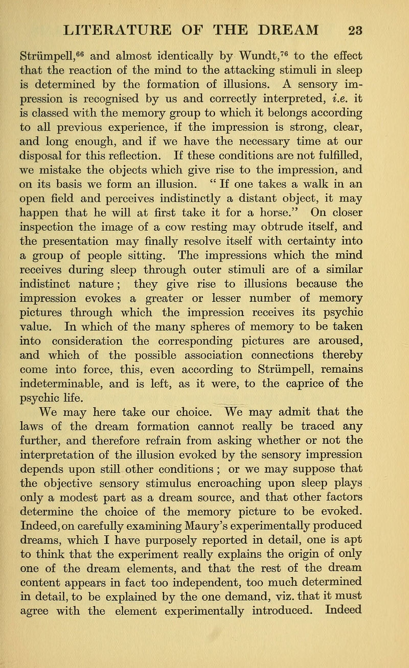 Strümpell,66 and almost identically by Wundt,76 to the effect that the reaction of the mind to the attacking stimuli in sleep is determined by the formation of illusions. A sensory im- pression is recognised by us and correctly interpreted, i.e. it is classed with the memory group to which it belongs according to all previous experience, if the impression is strong, clear, and long enough, and if we have the necessary time at our disposal for this reflection. If these conditions are not fulfilled, we mistake the objects which give rise to the impression, and on its basis we form an illusion.  If one takes a walk in an open field and perceives indistinctly a distant object, it may happen that he will at first take it for a horse. On closer inspection the image of a cow resting may obtrude itself, and the presentation may finally resolve itself with certainty into a group of people sitting. The impressions which the mind receives during sleep through outer stimuli are of a similar indistinct nature; they give rise to illusions because the impression evokes a greater or lesser number of memory pictures through which the impression receives its psychic value. In which of the many spheres of memory to be taken into consideration the corresponding pictures are aroused, and which of the possible association connections thereby come into force, this, even according to Strümpell, remains indeterminable, and is left, as it were, to the caprice of the psychic life. We may here take our choice. We may admit that the laws of the dream formation cannot really be traced any further, and therefore refrain from asking whether or not the interpretation of the illusion evoked by the sensory impression depends upon still other conditions ; or we may suppose that the objective sensory stimulus encroaching upon sleep plays only a modest part as a dream source, and that other factors determine the choice of the memory picture to be evoked. Indeed, on carefully examining Maury's experimentally produced dreams, which I have purposely reported in detaü, one is apt to think that the experiment really explains the origin of only one of the dream elements, and that the rest of the dream content appears in fact too independent, too much determined in detail, to be explained by the one demand, viz. that it must agree with the element experimentally introduced. Indeed