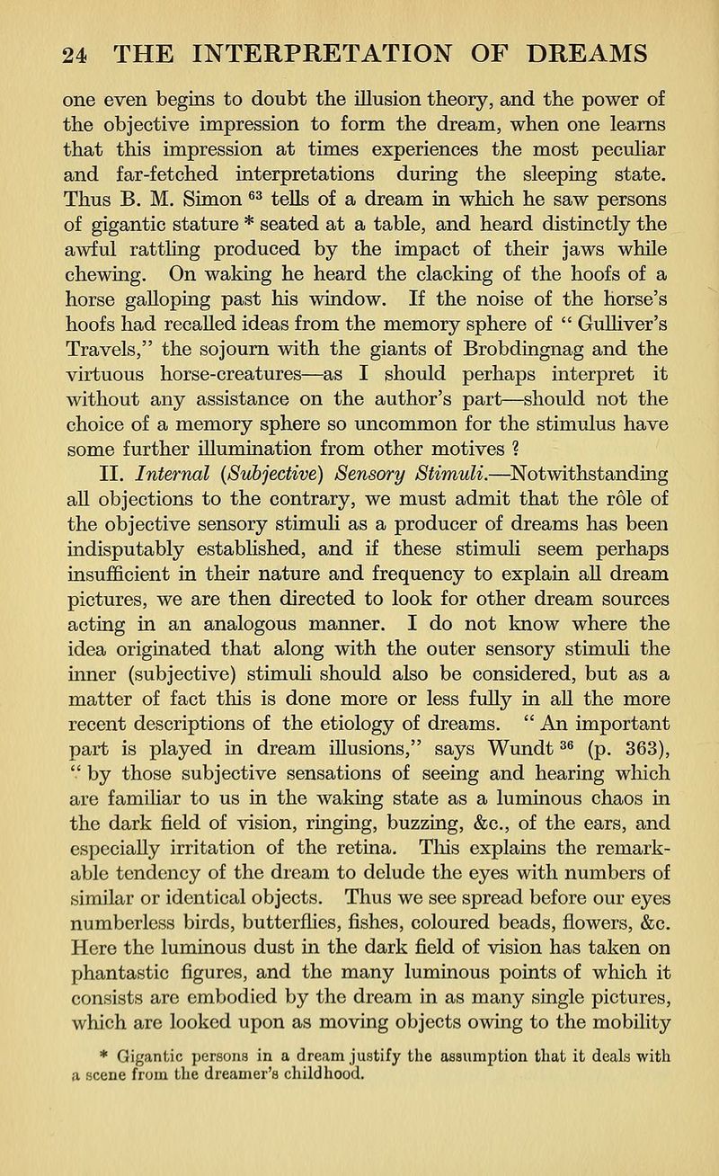 one even begins to doubt the illusion theory, and the power of the objective impression to form the dream, when one learns that this impression at times experiences the most peculiar and far-fetched interpretations during the sleeping state. Thus B. M. Simon 63 tells of a dream in which he saw persons of gigantic stature * seated at a table, and heard distinctly the awful rattling produced by the impact of their jaws while chewing. On waking he heard the clacking of the hoofs of a horse galloping past his window. If the noise of the horse's hoofs had recalled ideas from the memory sphere of  Gulliver's Travels, the sojourn with the giants of Brobdingnag and the virtuous horse-creatures—as I should perhaps interpret it without any assistance on the author's part—should not the choice of a memory sphere so uncommon for the stimulus have some further illumination from other motives ? II. Internal {Subjective) Sensory Stimuli.—Notwithstanding all objections to the contrary, we must admit that the role of the objective sensory stimuli as a producer of dreams has been indisputably established, and if these stimuli seem perhaps insufficient in their nature and frequency to explain all dream pictures, we are then directed to look for other dream sources acting in an analogous manner. I do not know where the idea originated that along with the outer sensory stimuli the inner (subjective) stimuli should also be considered, but as a matter of fact this is done more or less fully in all the more recent descriptions of the etiology of dreams.  An important part is played in dream illusions, says Wundt36 (p. 363),  by those subjective sensations of seeing and hearing which are familiar to us in the waking state as a luminous chaos in the dark field of vision, ringing, buzzing, &c, of the ears, and especially irritation of the retina. This explains the remark- able tendency of the dream to delude the eyes with numbers of similar or identical objects. Thus we see spread before our eyes numberless birds, butterflies, fishes, coloured beads, flowers, &c. Here the luminous dust in the dark field of vision has taken on phantastic figures, and the many luminous points of which it consists are embodied by the dream in as many single pictures, which are looked upon as moving objects owing to the mobility * Gigantic persons in a dream justify the assumption that it deals with a scene from the dreamer's childhood.