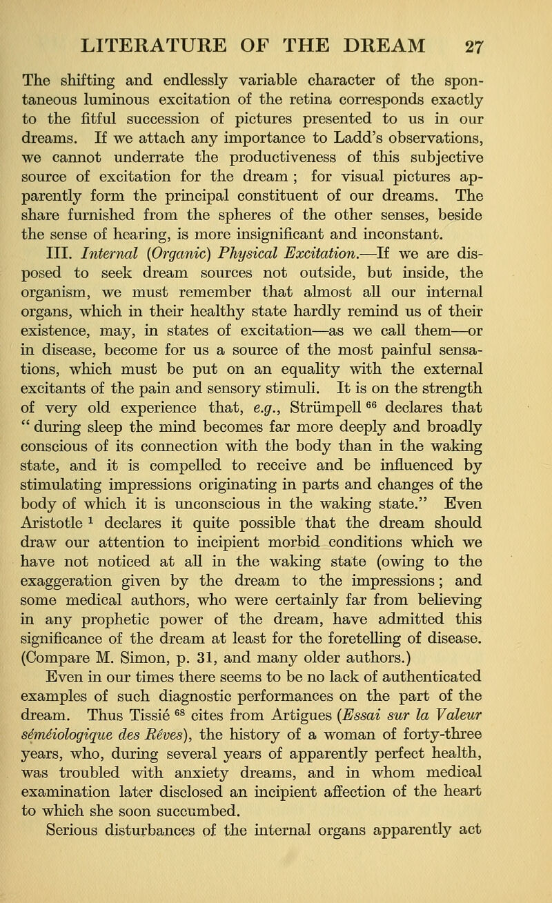 The shifting and endlessly variable character of the spon- taneous luminous excitation of the retina corresponds exactly to the fitful succession of pictures presented to us in our dreams. If we attach any importance to Ladd's observations, we cannot underrate the productiveness of this subjective source of excitation for the dream ; for visual pictures ap- parently form the principal constituent of our dreams. The share furnished from the spheres of the other senses, beside the sense of hearing, is more insignificant and inconstant. III. Internal {Organic) Physical Excitation.—If we are dis- posed to seek dream sources not outside, but inside, the organism, we must remember that almost all our internal organs, which in their healthy state hardly remind us of their existence, may, in states of excitation—as we call them—or in disease, become for us a source of the most painful sensa- tions, which must be put on an equality with the external excitants of the pain and sensory stimuli. It is on the strength of very old experience that, e.g., Strümpell66 declares that  during sleep the mind becomes far more deeply and broadly conscious of its connection with the body than in the waking state, and it is compelled to receive and be influenced by stimulating impressions originating in parts and changes of the body of which it is unconscious in the waking state. Even Aristotle x declares it quite possible that the dream should draw our attention to incipient morbid conditions which we have not noticed at all in the waking state (owing to the exaggeration given by the dream to the impressions; and some medical authors, who were certainly far from believing in any prophetic power of the dream, have admitted this significance of the dream at least for the foretelling of disease. (Compare M. Simon, p. 31, and many older authors.) Even in our times there seems to be no lack of authenticated examples of such diagnostic performances on the part of the dream. Thus Tissie 68 cites from Artigues (Essai sur la Valeur s6m6iologique des Reves), the history of a woman of forty-three years, who, during several years of apparently perfect health, was troubled with anxiety dreams, and in whom medical examination later disclosed an incipient affection of the heart to which she soon succumbed. Serious disturbances of the internal organs apparently act