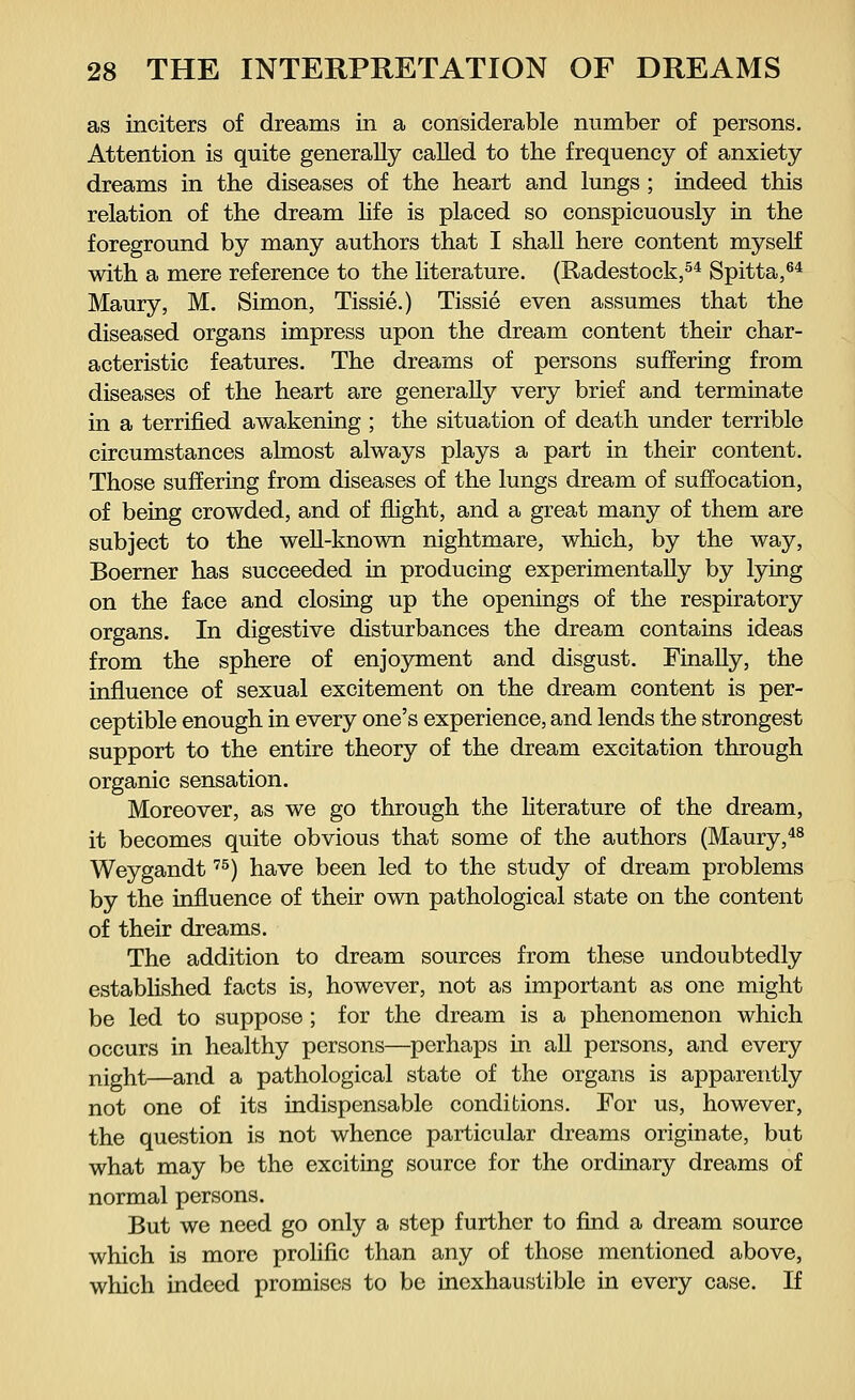 as inciters of dreams in a considerable number of persons. Attention is quite generally called to the frequency of anxiety dreams in the diseases of the heart and lungs ; indeed this relation of the dream life is placed so conspicuously in the foreground by many authors that I shall here content myself with a mere reference to the literature. (Radestock,54 Spitta,64 Maury, M. Simon, Tissie.) Tissie even assumes that the diseased organs impress upon the dream content their char- acteristic features. The dreams of persons suffering from diseases of the heart are generally very brief and terminate in a terrified awakening ; the situation of death under terrible circumstances almost always plays a part in their content. Those suffering from diseases of the lungs dream of suffocation, of being crowded, and of flight, and a great many of them are subject to the well-known nightmare, which, by the way, Boerner has succeeded in producing experimentally by lying on the face and closing up the openings of the respiratory organs. In digestive disturbances the dream contains ideas from the sphere of enjoyment and disgust. Finally, the influence of sexual excitement on the dream content is per- ceptible enough in every one's experience, and lends the strongest support to the entire theory of the dream excitation through organic sensation. Moreover, as we go through the literature of the dream, it becomes quite obvious that some of the authors (Maury,48 Weygandt75) have been led to the study of dream problems by the influence of their own pathological state on the content of their dreams. The addition to dream sources from these undoubtedly established facts is, however, not as important as one might be led to suppose ; for the dream is a phenomenon which occurs in healthy persons—perhaps in all persons, and every night—and a pathological state of the organs is apparently not one of its indispensable conditions. For us, however, the question is not whence particular dreams originate, but what may be the exciting source for the ordinary dreams of normal persons. But we need go only a step further to find a dream source which is more prolific than any of those mentioned above, which indeed promises to be inexhaustible in every case. If