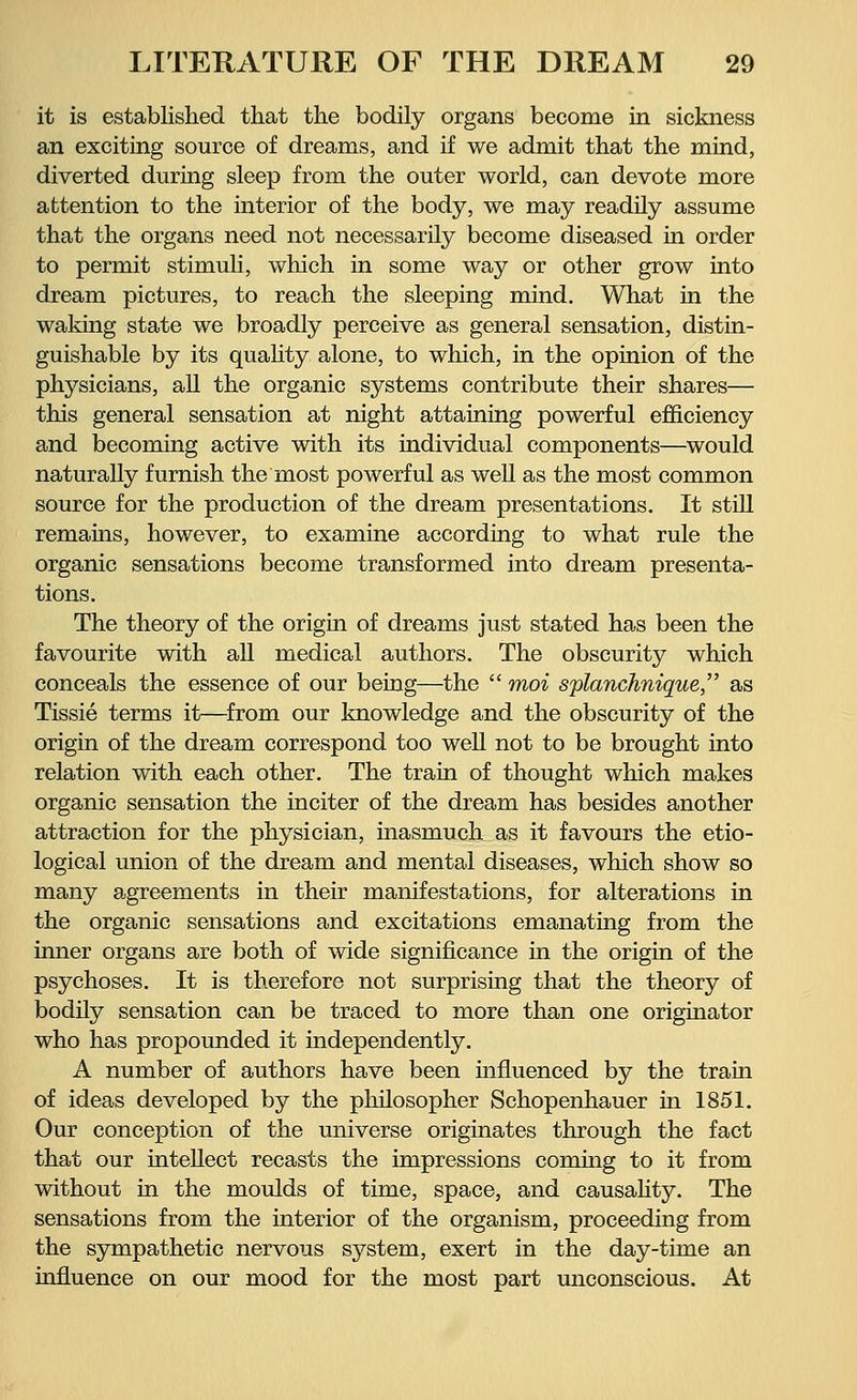 it is established that the bodily organs become in sickness an exciting source of dreams, and if we admit that the mind, diverted during sleep from the outer world, can devote more attention to the interior of the body, we may readily assume that the organs need not necessarily become diseased in order to permit stimuli, which in some way or other grow into dream pictures, to reach the sleeping mind. What in the waking state we broadly perceive as general sensation, distin- guishable by its quality alone, to which, in the opinion of the physicians, all the organic systems contribute their shares— this general sensation at night attaining powerful efficiency and becoming active with its individual components—would naturally furnish the most powerful as well as the most common source for the production of the dream presentations. It still remains, however, to examine according to what rule the organic sensations become transformed into dream presenta- tions. The theory of the origin of dreams just stated has been the favourite with all medical authors. The obscurity which conceals the essence of our being—the  moi splanchnique, as Tissie terms it—from our knowledge and the obscurity of the origin of the dream correspond too well not to be brought into relation with each other. The train of thought which makes organic sensation the inciter of the dream has besides another attraction for the physician, inasmuch as it favours the etio- logical union of the dream and mental diseases, which show so many agreements in their manifestations, for alterations in the organic sensations and excitations emanating from the inner organs are both of wide significance in the origin of the psychoses. It is therefore not surprising that the theory of bodily sensation can be traced to more than one originator who has propounded it independently. A number of authors have been influenced by the train of ideas developed by the philosopher Schopenhauer in 1851. Our conception of the universe originates through the fact that our intellect recasts the impressions coming to it from without in the moulds of time, space, and causality. The sensations from the interior of the organism, proceeding from the sympathetic nervous system, exert in the day-time an influence on our mood for the most part unconscious. At