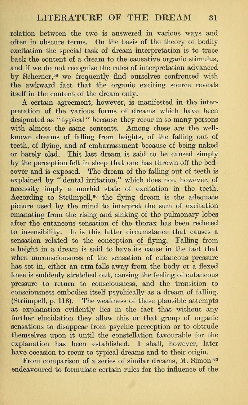 relation between the two is answered in various ways and often in obscure terms. On the basis of the theory of bodily excitation the special task of dream interpretation is to trace back the content of a dream to the causative organic stimulus, and if we do not recognise the rules of interpretation advanced by Scherner,58 we frequently find ourselves confronted with the awkward fact that the organic exciting source reveals itself in the content of the dream only. A certain agreement, however, is manifested in the inter- pretation of the various forms of dreams which have been designated as  typical because they recur in so many persons with almost the same contents. Among these are the well- known dreams of falling from heights, of the falling out of teeth, of flying, and of embarrassment because of being naked or barely clad. This last dream is said to be caused simply by the perception felt in sleep that one has thrown off the bed- cover and is exposed. The dream of the falling out of teeth is explained by  dental irritation, which does not, however, of necessity imply a morbid state of excitation in the teeth. According to Strümpell,66 the flying dream is the adequate picture used by the mind to interpret the sum of excitation emanating from the rising and sinking of the pulmonary lobes after the cutaneous sensation of the thorax has been reduced to insensibility. It is this latter circumstance that causes a sensation related to the conception of flying. Falling from a height in a dream is said to have its cause in the fact that when unconsciousness of the sensation of cutaneous pressure has set in, either an arm falls away from the body or a flexed knee is suddenly stretched out, causing the feeling of cutaneous pressure to return to consciousness, and the transition to consciousness embodies itself psychically as a dream of falling. (Strümpell, p. 118). The weakness of these plausible attempts at explanation evidently lies in the fact that without any further elucidation they allow this or that group of organic sensations to disappear from psychic perception or to obtrude themselves upon it until the constellation favourable for the explanation has been established. I shall, however, later have occasion to recur to typical dreams and to their origin. From comparison of a series of similar dreams, M. Simon 63 endeavoured to formulate certain rules for the influence of the