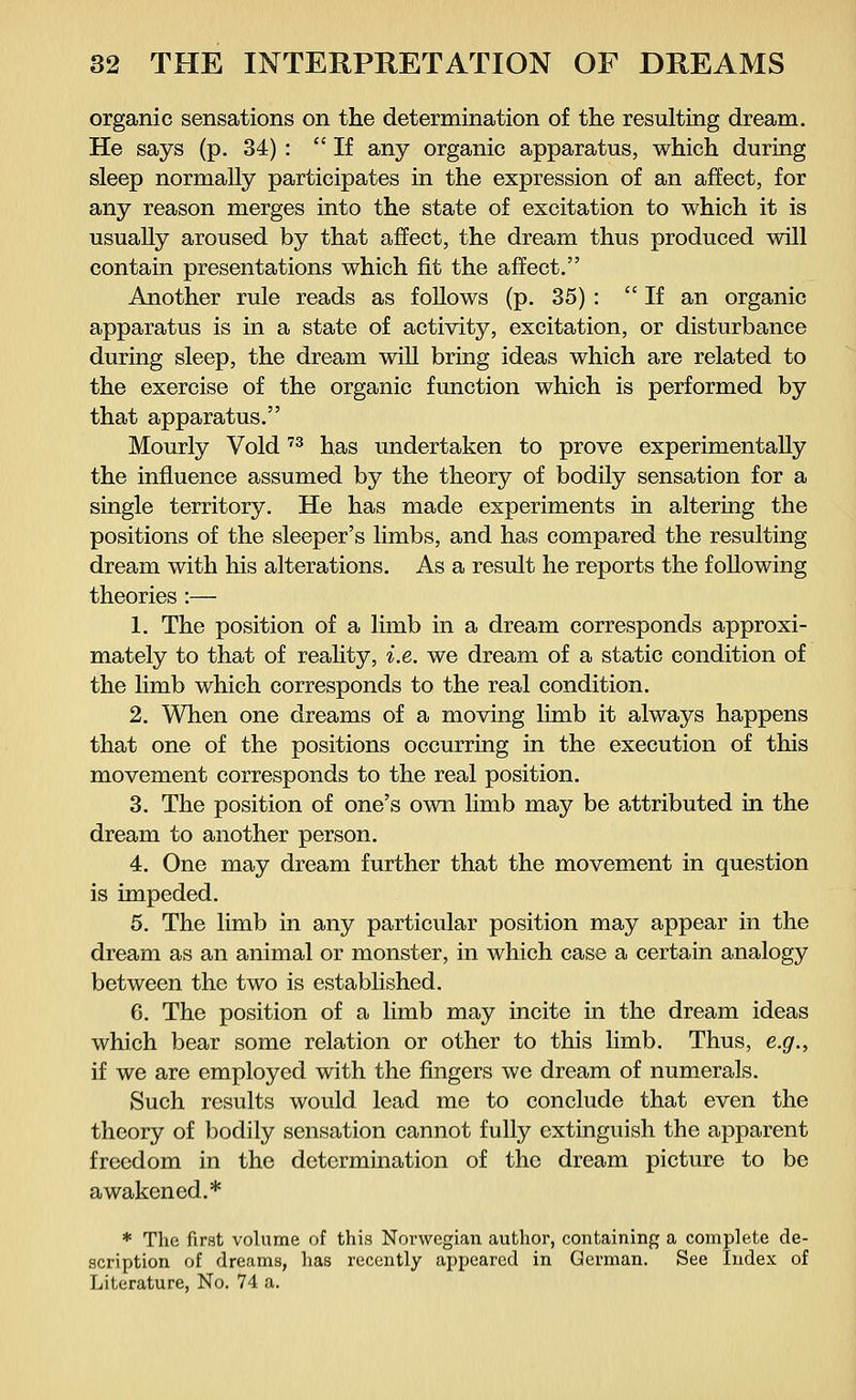 organic sensations on the determination of the resulting dream. He says (p. 34) : If any organic apparatus, which during sleep normally participates in the expression of an affect, for any reason merges into the state of excitation to which it is usually aroused by that affect, the dream thus produced will contain presentations which fit the affect. Another rule reads as follows (p. 35) : If an organic apparatus is in a state of activity, excitation, or disturbance during sleep, the dream will bring ideas which are related to the exercise of the organic function which is performed by that apparatus. Mourly Void73 has undertaken to prove experimentally the influence assumed by the theory of bodily sensation for a single territory. He has made experiments in altering the positions of the sleeper's limbs, and has compared the resulting dream with his alterations. As a result he reports the following theories :— 1. The position of a limb in a dream corresponds approxi- mately to that of reality, i.e. we dream of a static condition of the limb which corresponds to the real condition. 2. When one dreams of a moving limb it always happens that one of the positions occurring in the execution of this movement corresponds to the real position. 3. The position of one's own limb may be attributed in the dream to another person. 4. One may dream further that the movement in question is impeded. 5. The limb in any particular position may appear in the dream as an animal or monster, in which case a certain analogy between the two is established. 6. The position of a limb may incite in the dream ideas which bear some relation or other to this limb. Thus, e.g., if we are employed with the fingers we dream of numerals. Such results would lead me to conclude that even the theory of bodily sensation cannot fully extinguish the apparent freedom in the determination of the dream picture to be awakened.* * The first volume of this Norwegian author, containing a complete de- scription of dreams, has recently appeared in German. See Index of Literature, No. 74 a.