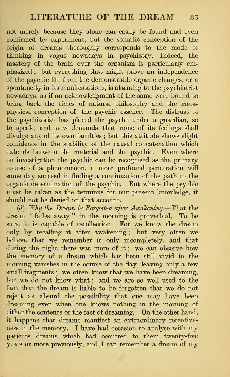 not merely because they alone can easily be found and even confirmed by experiment, but the somatic conception of the origin of dreams thoroughly corresponds to the mode of thinking in vogue nowadays in psychiatry. Indeed, the mastery of the brain over the organism is particularly em- phasized ; but everything that might prove an independence of the psychic life from the demonstrable organic changes, or a spontaneity in its manifestations, is alarming to the psychiatrist nowadays, as if an acknowledgment of the same were bound to bring back the times of natural philosophy and the meta- physical conception of the psychic essence. The distrust of the psychiatrist has placed the psyche under a guardian, so to speak, and now demands that none of its feelings shall divulge any of its own faculties ; but this attitude shows slight confidence in the stability of the causal concatenation which extends between the material and the psychic. Even where on investigation the psychic can be recognised as the primary course of a phenomenon, a more profound penetration will some day succeed in finding a continuation of the path to the organic determination of the psychic. But where the psychic must be taken as the terminus for our present knowledge, it should not be denied on that account. (d) Why the Dream is Forgotten after Awakening.—That the dream  fades away  in the morning is proverbial. To be sure, it is capable of recollection. For we know the dream only by recalling it after awakening; but very often we believe that we remember it only incompletely, and that during the night there was more of it; we can observe how the memory of a dream which has been still vivid in the morning vanishes in the course of the day, leaving only a few small fragments ; we often know that we have been dreaming, but we do not know what; and we are so well used to the fact that the dream is liable to be forgotten that we do not reject as absurd the possibility that one may have been dreaming even when one knows nothing in the morning of either the contents or the fact of dreaming. On the other hand, it happens that dreams manifest an extraordinary retentive- ness in the memory. I have had occasion to analyse with my patients dreams which had occurred to them twenty-five years or more previously, and I can remember a dream of my