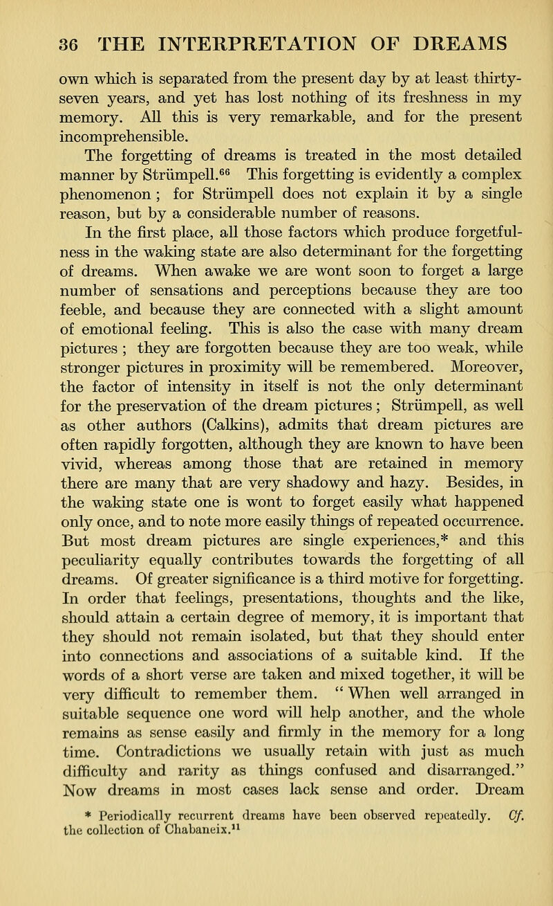 own which is separated from the present day by at least thirty- seven years, and yet has lost nothing of its freshness in my memory. All this is very remarkable, and for the present incomprehensible. The forgetting of dreams is treated in the most detailed manner by Strümpell.66 This forgetting is evidently a complex phenomenon ; for Strümpell does not explain it by a single reason, but by a considerable number of reasons. In the first place, all those factors which produce forgetful- ness in the waking state are also determinant for the forgetting of dreams. When awake we are wont soon to forget a large number of sensations and perceptions because they are too feeble, and because they are connected with a slight amount of emotional feeling. This is also the case with many dream pictures ; they are forgotten because they are too weak, while stronger pictures in proximity will be remembered. Moreover, the factor of intensity in itself is not the only determinant for the preservation of the dream pictures; Strümpell, as well as other authors (Calkins), admits that dream pictures are often rapidly forgotten, although they are known to have been vivid, whereas among those that are retained in memory there are many that are very shadowy and hazy. Besides, in the waking state one is wont to forget easily what happened only once, and to note more easily things of repeated occurrence. But most dream pictures are single experiences,* and this peculiarity equally contributes towards the forgetting of all dreams. Of greater significance is a third motive for forgetting. In order that feelings, presentations, thoughts and the like, should attain a certain degree of memory, it is important that they should not remain isolated, but that they should enter into connections and associations of a suitable kind. If the words of a short verse are taken and mixed together, it will be very difficult to remember them.  When well arranged in suitable sequence one word will help another, and the whole remains as sense easily and firmly in the memory for a long time. Contradictions we usually retain with just as much difficulty and rarity as things confused and disarranged. Now dreams in most cases lack sense and order. Dream * Periodically recurrent dreams have been observed repeatedly. Cf. the collection of Chabaneix.11