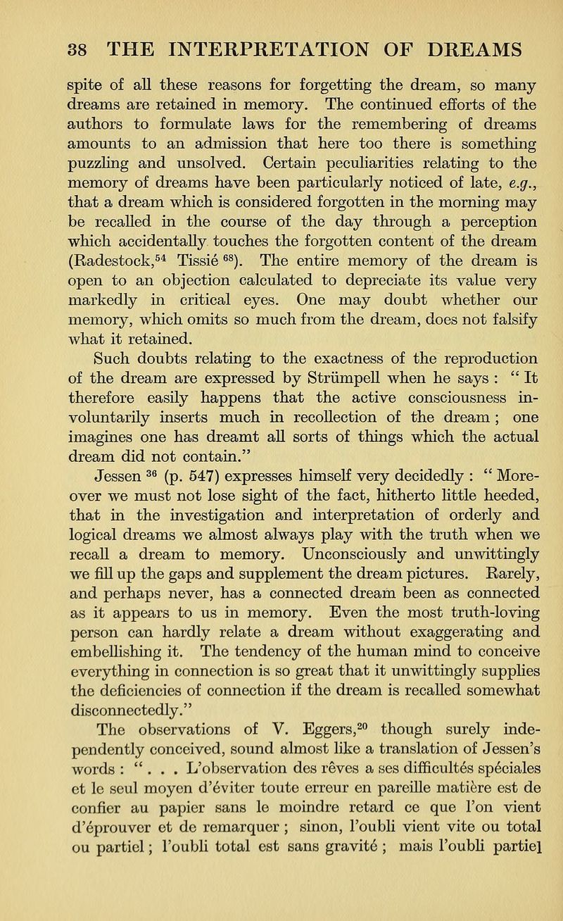 spite of all these reasons for forgetting the dream, so many dreams are retained in memory. The continued efforts of the authors to formulate laws for the remembering of dreams amounts to an admission that here too there is something puzzling and unsolved. Certain peculiarities relating to the memory of dreams have been particularly noticed of late, e.g., that a dream which is considered forgotten in the morning may be recalled in the course of the day through a perception which accidentally touches the forgotten content of the dream (Radestock,54 Tissie 6S). The entire memory of the dream is open to an objection calculated to depreciate its value very markedly in critical eyes. One may doubt whether our memory, which omits so much from the dream, does not falsify what it retained. Such doubts relating to the exactness of the reproduction of the dream are expressed by Strümpell when he says : It therefore easily happens that the active consciousness in- voluntarily inserts much in recollection of the dream ; one imagines one has dreamt all sorts of things which the actual dream did not contain. Jessen 36 (p. 547) expresses himself very decidedly : More- over we must not lose sight of the fact, hitherto little heeded, that in the investigation and interpretation of orderly and logical dreams we almost always play with the truth when we recall a dream to memory. Unconsciously and unwittingly we fill up the gaps and supplement the dream pictures. Rarely, and perhaps never, has a connected dream been as connected as it appears to us in memory. Even the most truth-loving person can hardly relate a dream without exaggerating and embellishing it. The tendency of the human mind to conceive everything in connection is so great that it unwittingly supplies the deficiencies of connection if the dream is recalled somewhat disconnectedly. The observations of V. Eggers,20 though surely inde- pendently conceived, sound almost like a translation of Jessen's words : . . . L'observation des reves a ses difficulty speciales et le seul moyen d'evitcr toute erreur en pareille mati&re est de conner au papier sans le moindre retard ce que Ton vient d'eprouver et de remarquer ; sinon, l'oubli vient vite ou total ou partiel; l'oubli total est sans gravitö ; mais l'oubli partiel