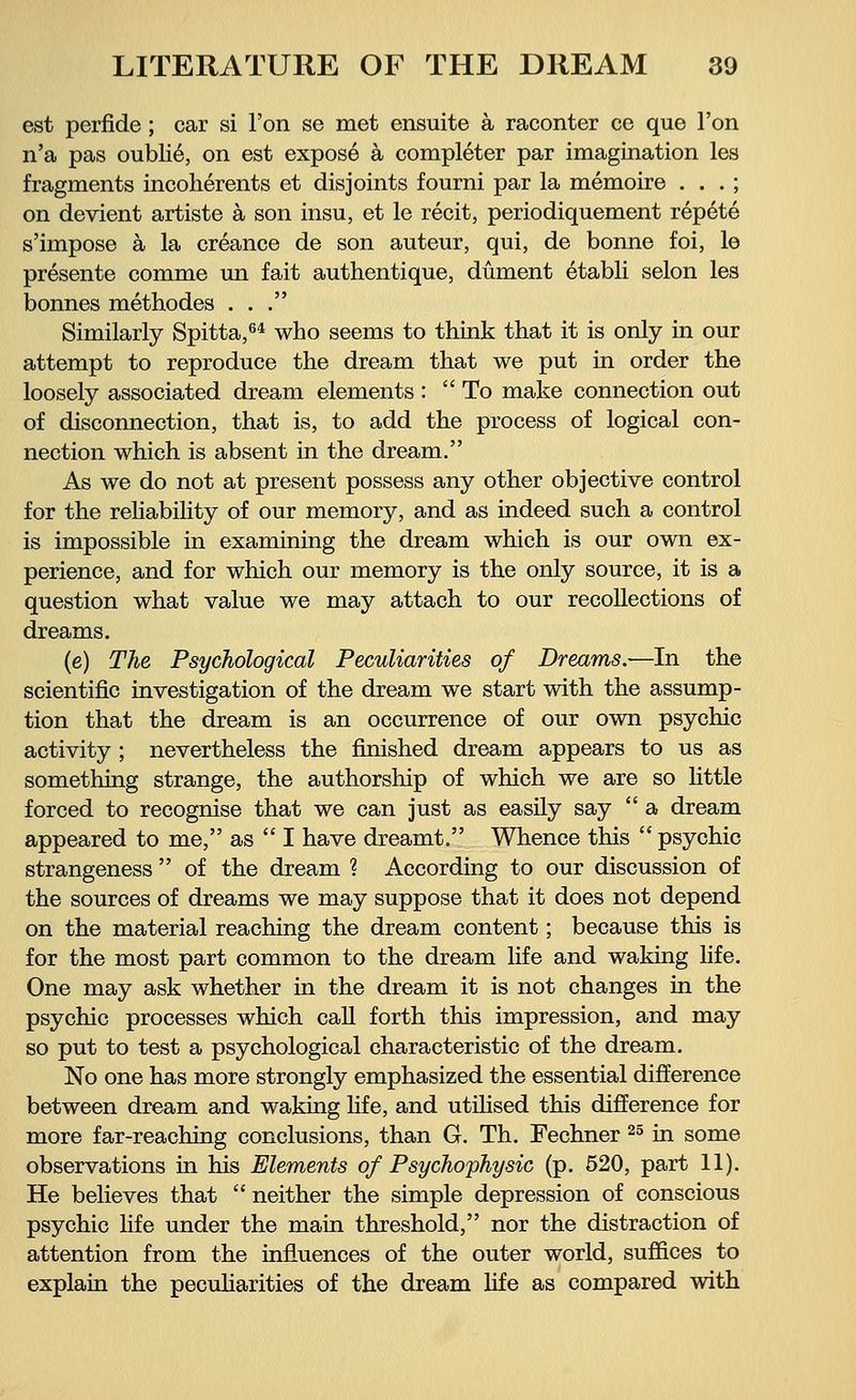 est perfide ; car si Ton se met ensuite ä raconter ce que Ton n'a pas oublie, on est expose ä completer par imagination les fragments incoherents et disjoints fourni par la memoire . . . ; on devient artiste ä son insu, et le recit, periodiquement repete s'impose ä la creance de son auteur, qui, de bonne foi, le presente comme mi fait authentique, düment etabli selon les bonnes methodes ... Similarly Spitta,64 who seems to think that it is only in our attempt to reproduce the dream that we put in order the loosely associated dream elements : To make connection out of disconnection, that is, to add the process of logical con- nection which is absent in the dream. As we do not at present possess any other objective control for the reliability of our memory, and as indeed such a control is impossible in examining the dream which is our own ex- perience, and for which our memory is the only source, it is a question what value we may attach to our recollections of dreams. (e) The Psychological Peculiarities of Dreams.—In the scientific investigation of the dream we start with the assump- tion that the dream is an occurrence of our own psychic activity ; nevertheless the finished dream appears to us as something strange, the authorship of which we are so little forced to recognise that we can just as easily say  a dream appeared to me, as  I have dreamt, Whence this  psychic strangeness  of the dream ? According to our discussion of the sources of dreams we may suppose that it does not depend on the material reaching the dream content; because this is for the most part common to the dream life and waking life. One may ask whether in the dream it is not changes in the psychic processes which call forth this impression, and may so put to test a psychological characteristic of the dream. No one has more strongly emphasized the essential difference between dream and waking life, and utilised this difference for more far-reaching conclusions, than G. Th. Fechner 25 in some observations in his Elements of Psychophysic (p. 520, part 11). He believes that  neither the simple depression of conscious psychic life under the main threshold, nor the distraction of attention from the influences of the outer world, suffices to explain the peculiarities of the dream life as compared with