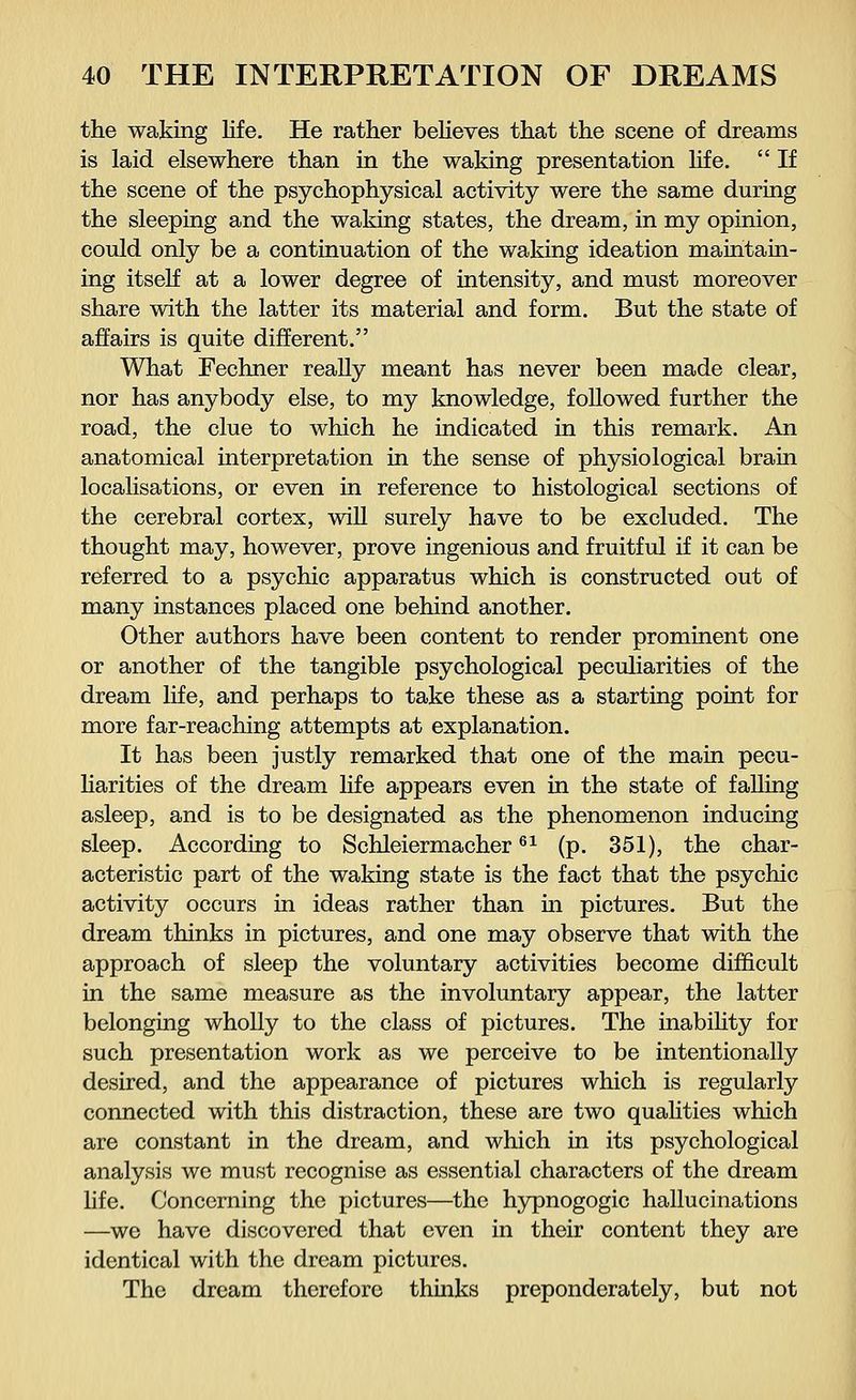 the waking life. He rather believes that the scene of dreams is laid elsewhere than in the waking presentation life.  If the scene of the psychophysical activity were the same during the sleeping and the waking states, the dream, in my opinion, could only be a continuation of the waking ideation maintain- ing itself at a lower degree of intensity, and must moreover share with the latter its material and form. But the state of affairs is quite different. What Fechner really meant has never been made clear, nor has anybody else, to my knowledge, followed further the road, the clue to which he indicated in this remark. An anatomical interpretation in the sense of physiological brain localisations, or even in reference to histological sections of the cerebral cortex, will surely have to be excluded. The thought may, however, prove ingenious and fruitful if it can be referred to a psychic apparatus which is constructed out of many instances placed one behind another. Other authors have been content to render prominent one or another of the tangible psychological peculiarities of the dream life, and perhaps to take these as a starting point for more far-reaching attempts at explanation. It has been justly remarked that one of the main pecu- liarities of the dream life appears even in the state of falling asleep, and is to be designated as the phenomenon inducing sleep. According to Schleiermacher61 (p. 351), the char- acteristic part of the waking state is the fact that the psychic activity occurs in ideas rather than in pictures. But the dream thinks in pictures, and one may observe that with the approach of sleep the voluntary activities become difficult in the same measure as the involuntary appear, the latter belonging wholly to the class of pictures. The inability for such presentation work as we perceive to be intentionally desired, and the appearance of pictures which is regularly connected with this distraction, these are two qualities which are constant in the dream, and which in its psychological analysis we must recognise as essential characters of the dream life. Concerning the pictures—the hypnogogic hallucinations —we have discovered that even in their content they are identical with the dream pictures. The dream therefore thinks preponderately, but not