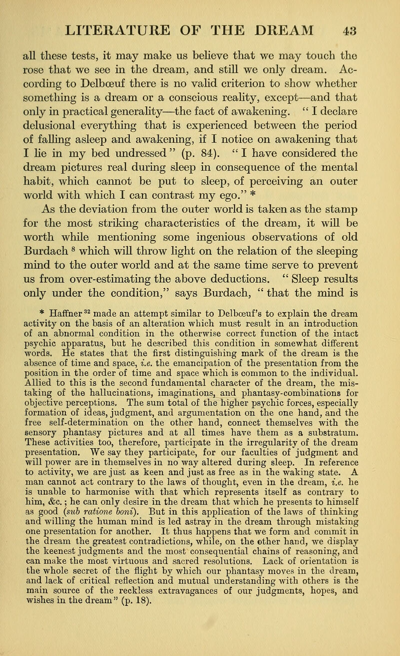 all these tests, it may make us believe that we may touch the rose that we see in the dream, and still we only dream. Ac- cording to Delbceuf there is no valid criterion to show whether something is a dream or a conscious reality, except—and that only in practical generality—the fact of awakening. I declare delusional everything that is experienced between the period of falling asleep and awakening, if I notice on awakening that I lie in my bed undressed (p. 84). I have considered the dream pictures real during sleep in consequence of the mental habit, which cannot be put to sleep, of perceiving an outer world with which I can contrast my ego. * As the deviation from the outer world is taken as the stamp for the most striking characteristics of the dream, it will be worth while mentioning some ingenious observations of old Burdach 8 which will throw light on the relation of the sleeping mind to the outer world and at the same time serve to prevent us from over-estimating the above deductions. Sleep results only under the condition, says Burdach, that the mind is * Haffher32 made an attempt similar to Delboeuf 's to explain the dream activity on the basis of an alteration which must result in an introduction of an abnormal condition in the otherwise correct function of the intact psychic apparatus, but he described this condition in somewhat different words. He states that the first distinguishing mark of the dream is the absence of time and space, i.e. the emancipation of the presentation from the position in the order of time and space which is common to the individual. Allied to this is the second fundamental character of the dream, the mis- taking of the hallucinations, imaginations, and phantasy-combinations for objective perceptions. The sum total of the higher psychic forces, especially formation of ideas, judgment, and argumentation on the one hand, and the free self-determination on the other hand, connect themselves with the sensory phantasy pictures and at all times have them as a substratum. These activities too, therefore, participate in the irregularity of the dream presentation. We say they participate, for our faculties of judgment and will power are in themselves in no way altered during sleep. In reference to activity, we are just as keen and just as free as in the waking state. A man cannot act contrary to the laws of thought, even in the dream, i.e. he is unable to harmonise with that which represents itself as contrary to him, &c.; he can only desire in the dream that which he presents to himself as good (sub ratione boni). But in this application of the laws of thinking and willing the human mind is led astray in the dream through mistaking one presentation for another. It thus happens that we form and commit in the dream the greatest contradictions, while, on the other hand, we display the keenest judgments and the most consequential chains of reasoning, and can make the most virtuous and sacred resolutions. Lack of orientation is the whole secret of the flight by which our phantasy moves in the dream, and lack of critical reflection and mutual understanding with others is the main source of the reckless extravagances of our judgments, hopes, and wishes in the dream (p. 18).