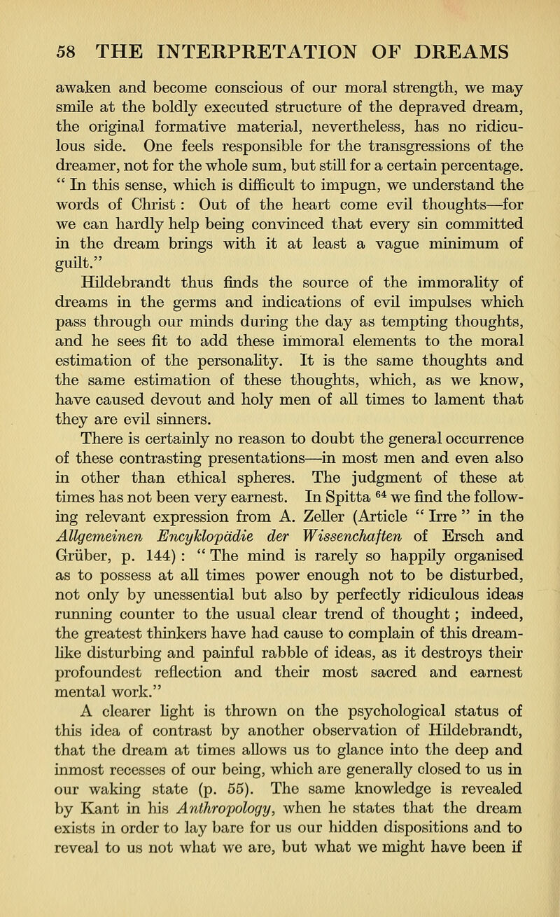 awaken and become conscious of our moral strength, we may smile at the boldly executed structure of the depraved dream, the original formative material, nevertheless, has no ridicu- lous side. One feels responsible for the transgressions of the dreamer, not for the whole sum, but still for a certain percentage.  In this sense, which is difficult to impugn, we understand the words of Christ: Out of the heart come evil thoughts—for we can hardly help being convinced that every sin committed in the dream brings with it at least a vague minimum of guilt. Hildebrandt thus finds the source of the immorality of dreams in the germs and indications of evil impulses which pass through our minds during the day as tempting thoughts, and he sees fit to add these immoral elements to the moral estimation of the personality. It is the same thoughts and the same estimation of these thoughts, which, as we know, have caused devout and holy men of all times to lament that they are evil sinners. There is certainly no reason to doubt the general occurrence of these contrasting presentations—in most men and even also in other than ethical spheres. The judgment of these at times has not been very earnest. In Spitta 64 we find the follow- ing relevant expression from A. Zeller (Article  Irre  in the Allgemeinen Encyklopädie der Wissenchaften of Ersch and Grüber, p. 144) :  The mind is rarely so happily organised as to possess at all times power enough not to be disturbed, not only by unessential but also by perfectly ridiculous ideas running counter to the usual clear trend of thought; indeed, the greatest thinkers have had cause to complain of this dream- like disturbing and painful rabble of ideas, as it destroys their profoundest reflection and their most sacred and earnest mental work. A clearer fight is thrown on the psychological status of this idea of contrast by another observation of Hildebrandt, that the dream at times allows us to glance into the deep and inmost recesses of our being, which are generally closed to us in our waking state (p. 55). The same knowledge is revealed by Kant in his Anthropology, when he states that the dream exists in order to lay bare for us our hidden dispositions and to reveal to us not what we are, but what we might have been if