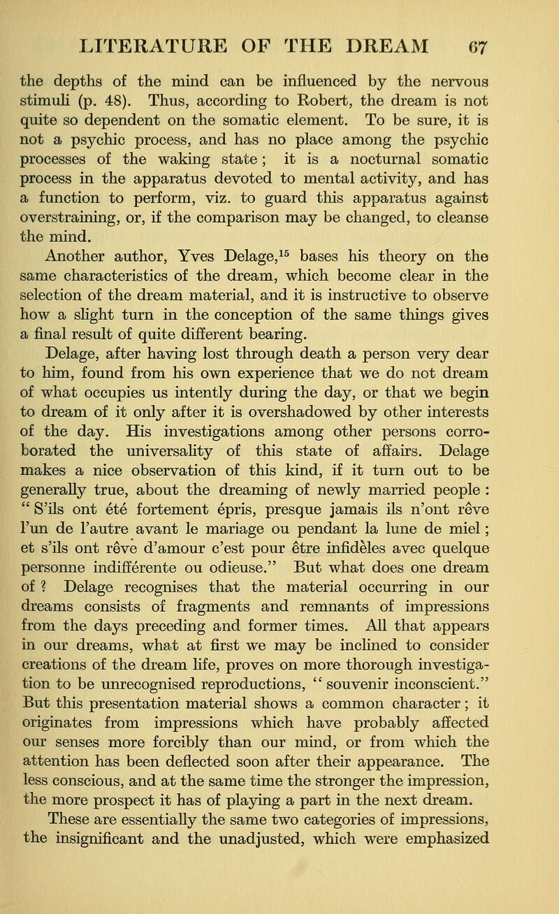 the depths of the mind can be influenced by the nervous stimuli (p. 48). Thus, according to Robert, the dream is not quite so dependent on the somatic element. To be sure, it is not a psychic process, and has no place among the psychic processes of the waking state; it is a nocturnal somatic process in the apparatus devoted to mental activity, and has a function to perform, viz. to guard this apparatus against overstraining, or, if the comparison may be changed, to cleanse the mind. Another author, Yves Delage,15 bases his theory on the same characteristics of the dream, which become clear in the selection of the dream material, and it is instructive to observe how a slight turn in the conception of the same things gives a final result of quite different bearing. Delage, after having lost through death a person very dear to him, found from his own experience that we do not dream of what occupies us intently during the day, or that we begin to dream of it only after it is overshadowed by other interests of the day. His investigations among other persons corro- borated the universality of this state of affairs. Delage makes a nice observation of this kind, if it turn out to be generally true, about the dreaming of newly married people :  S'ils ont ete fortement epris, presque jamais ils n'ont reve Fun de l'autre avant le mariage ou pendant la lune de miel; et s'ils ont reve d'amour c'est pour etre infideles avec quelque personne indifferente ou odieuse. But what does one dream of ? Delage recognises that the material occurring in our dreams consists of fragments and remnants of impressions from the days preceding and former times. All that appears in our dreams, what at first we may be inclined to consider creations of the dream life, proves on more thorough investiga- tion to be unrecognised reproductions,  souvenir inconscient. But this presentation material shows a common character; it originates from impressions which have probably affected our senses more forcibly than our mind, or from which the attention has been deflected soon after their appearance. The less conscious, and at the same time the stronger the impression, the more prospect it has of playing a part in the next dream. These are essentially the same two categories of impressions, the insignificant and the unadjusted, which were emphasized