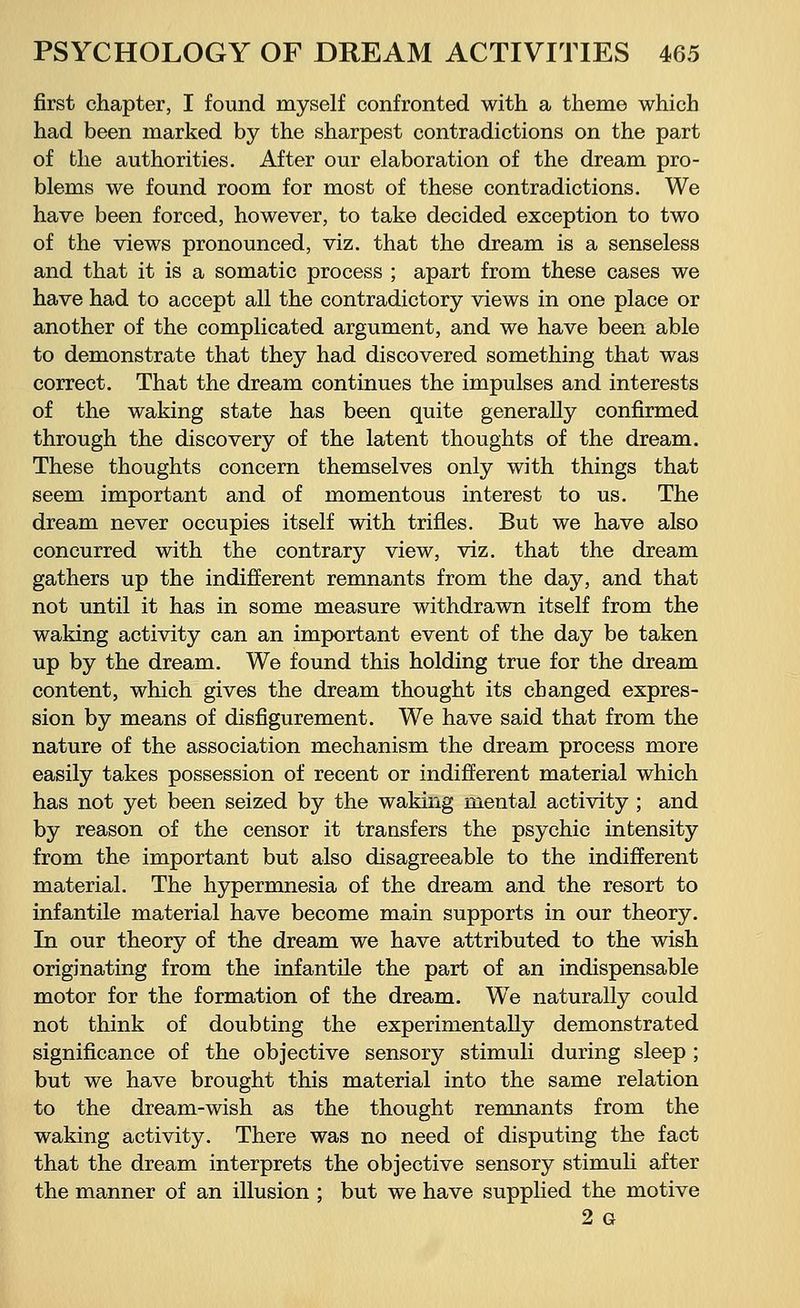 first chapter, I found myself confronted with a theme which had been marked by the sharpest contradictions on the part of the authorities. After our elaboration of the dream pro- blems we found room for most of these contradictions. We have been forced, however, to take decided exception to two of the views pronounced, viz. that the dream is a senseless and that it is a somatic process ; apart from these cases we have had to accept all the contradictory views in one place or another of the complicated argument, and we have been able to demonstrate that they had discovered something that was correct. That the dream continues the impulses and interests of the waking state has been quite generally confirmed through the discovery of the latent thoughts of the dream. These thoughts concern themselves only with things that seem important and of momentous interest to us. The dream never occupies itself with trifles. But we have also concurred with the contrary view, viz. that the dream gathers up the indifferent remnants from the day, and that not until it has in some measure withdrawn itself from the waking activity can an important event of the day be taken up by the dream. We found this holding true for the dream content, which gives the dream thought its changed expres- sion by means of disfigurement. We have said that from the nature of the association mechanism the dream process more easily takes possession of recent or indifferent material which has not yet been seized by the waking mental activity ; and by reason of the censor it transfers the psychic intensity from the important but also disagreeable to the indifferent material. The hypermnesia of the dream and the resort to infantile material have become main supports in our theory. In our theory of the dream we have attributed to the wish originating from the infantile the part of an indispensable motor for the formation of the dream. We naturally could not think of doubting the experimentally demonstrated significance of the objective sensory stimuli during sleep ; but we have brought this material into the same relation to the dream-wish as the thought remnants from the waking activity. There was no need of disputing the fact that the dream interprets the objective sensory stimuli after the manner of an illusion ; but we have supplied the motive 2 G