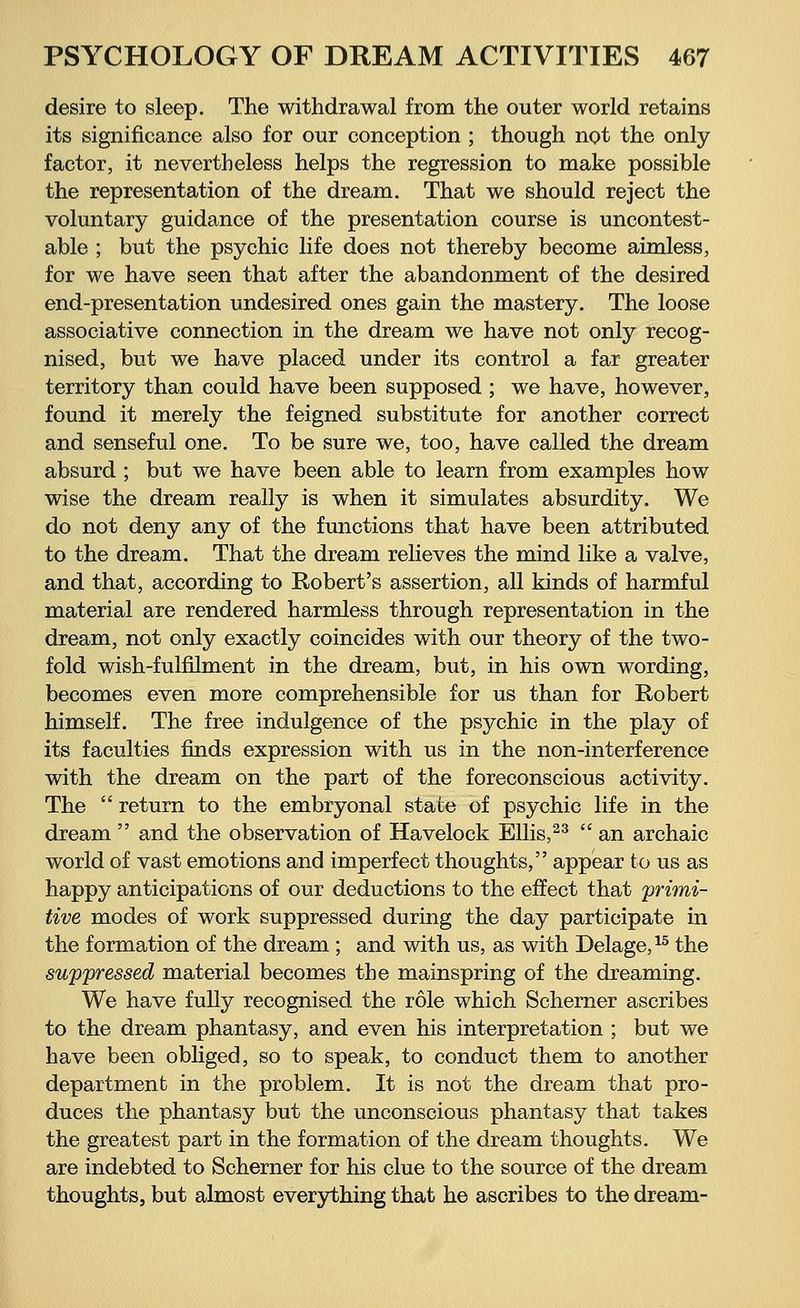 desire to sleep. The withdrawal from the outer world retains its significance also for our conception ; though not the only factor, it nevertheless helps the regression to make possible the representation of the dream. That we should reject the voluntary guidance of the presentation course is uncontest- able ; but the psychic life does not thereby become aimless, for we have seen that after the abandonment of the desired end-presentation undesired ones gain the mastery. The loose associative connection in the dream we have not only recog- nised, but we have placed under its control a far greater territory than could have been supposed ; we have, however, found it merely the feigned substitute for another correct and senseful one. To be sure we, too, have called the dream absurd ; but we have been able to learn from examples how wise the dream really is when it simulates absurdity. We do not deny any of the functions that have been attributed to the dream. That the dream relieves the mind like a valve, and that, according to Robert's assertion, all kinds of harmful material are rendered harmless through representation in the dream, not only exactly coincides with our theory of the two- fold wish-fulfilment in the dream, but, in his own wording, becomes even more comprehensible for us than for Robert himself. The free indulgence of the psychic in the play of its faculties finds expression with us in the non-interference with the dream on the part of the foreconscious activity. The return to the embryonal state of psychic life in the dream and the observation of Havelock Ellis,23 an archaic world of vast emotions and imperfect thoughts, appear to us as happy anticipations of our deductions to the effect that primi- tive modes of work suppressed during the day participate in the formation of the dream ; and with us, as with Delage,15 the suppressed material becomes the mainspring of the dreaming. We have fully recognised the role which Schemer ascribes to the dream phantasy, and even his interpretation ; but we have been obliged, so to speak, to conduct them to another department in the problem. It is not the dream that pro- duces the phantasy but the unconscious phantasy that takes the greatest part in the formation of the dream thoughts. We are indebted to Schemer for his clue to the source of the dream thoughts, but almost everything that he ascribes to the dream-