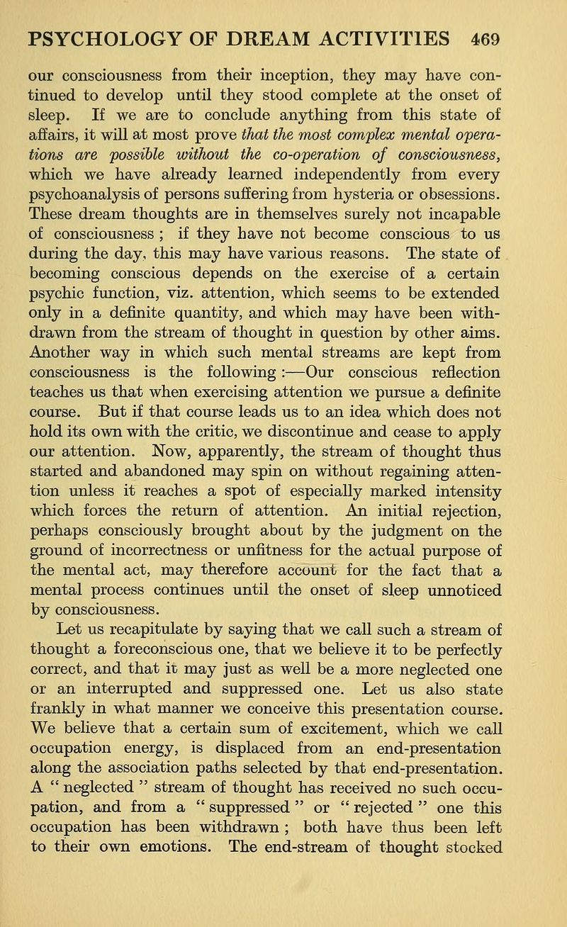 our consciousness from their inception, they may have con- tinued to develop until they stood complete at the onset of sleep. If we are to conclude anything from this state of affairs, it will at most prove that the most complex mental opera- tions are possible without the co-operation of consciousness, which we have already learned independently from every psychoanalysis of persons suffering from hysteria or obsessions. These dream thoughts are in themselves surely not incapable of consciousness ; if they have not become conscious to us during the day, this may have various reasons. The state of becoming conscious depends on the exercise of a certain psychic function, viz. attention, which seems to be extended only in a definite quantity, and which may have been with- drawn from the stream of thought in question by other aims. Another way in which such mental streams are kept from consciousness is the following:—Our conscious reflection teaches us that when exercising attention we pursue a definite course. But if that course leads us to an idea which does not hold its own with the critic, we discontinue and cease to apply our attention. Now, apparently, the stream of thought thus started and abandoned may spin on without regaining atten- tion unless it reaches a spot of especially marked intensity which forces the return of attention. An initial rejection, perhaps consciously brought about by the judgment on the ground of incorrectness or unfitness for the actual purpose of the mental act, may therefore account for the fact that a mental process continues until the onset of sleep unnoticed by consciousness. Let us recapitulate by saying that we call such a stream of thought a foreconscious one, that we believe it to be perfectly correct, and that it may just as well be a more neglected one or an interrupted and suppressed one. Let us also state frankly in what manner we conceive this presentation course. We believe that a certain sum of excitement, which we call occupation energy, is displaced from an end-presentation along the association paths selected by that end-presentation. A neglected stream of thought has received no such occu- pation, and from a suppressed or rejected one this occupation has been withdrawn ; both have thus been left to their own emotions. The end-stream of thought stocked