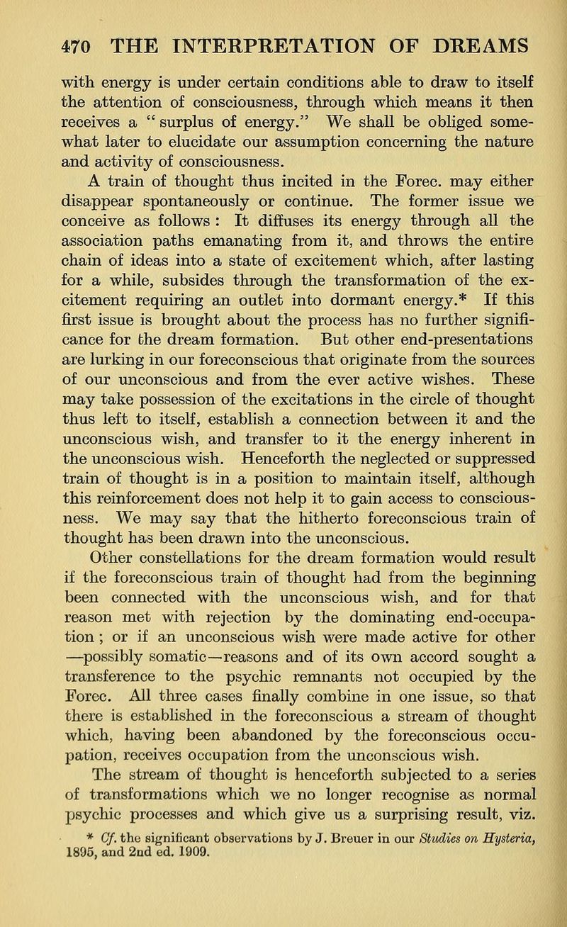 with energy is under certain conditions able to draw to itself the attention of consciousness, through which means it then receives a  surplus of energy. We shall be obliged some- what later to elucidate our assumption concerning the nature and activity of consciousness. A train of thought thus incited in the Forec. may either disappear spontaneously or continue. The former issue we conceive as follows : It diffuses its energy through all the association paths emanating from it, and throws the entire chain of ideas into a state of excitement which, after lasting for a while, subsides through the transformation of the ex- citement requiring an outlet into dormant energy.* If this first issue is brought about the process has no further signifi- cance for the dream formation. But other end-presentations are lurking in our foreconscious that originate from the sources of our unconscious and from the ever active wishes. These may take possession of the excitations in the circle of thought thus left to itself, establish a connection between it and the unconscious wish, and transfer to it the energy inherent in the unconscious wish. Henceforth the neglected or suppressed train of thought is in a position to maintain itself, although this reinforcement does not help it to gain access to conscious- ness. We may say that the hitherto foreconscious train of thought has been drawn into the unconscious. Other constellations for the dream formation would result if the foreconscious train of thought had from the beginning been connected with the unconscious wish, and for that reason met with rejection by the dominating end-occupa- tion ; or if an unconscious wish were made active for other —possibly somatic—reasons and of its own accord sought a transference to the psychic remnants not occupied by the Forec. All three cases finally combine in one issue, so that there is established in the foreconscious a stream of thought which, having been abandoned by the foreconscious occu- pation, receives occupation from the unconscious wish. The stream of thought is henceforth subjected to a series of transformations which we no longer recognise as normal psychic processes and which give us a surprising result, viz. * Of. the significant observations by J. Breuer in our Studies on Hysteria, 1895, and 2nd ed. 1909.