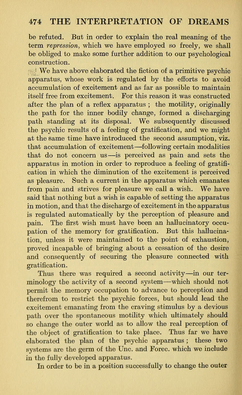 be refuted. But in order to explain the real meaning of the term repression, which we have employed so freely, we shall be obliged to make some further addition to our psychological construction. :-;■..,' We have above elaborated the fiction of a primitive psychic apparatus, whose work is regulated by the efforts to avoid accumulation of excitement and as far as possible to maintain itself free from excitement. For this reason it was constructed after the plan of a reflex apparatus ; the motility, originally the path for the inner bodily change, formed a discharging path standing at its disposal. We subsequently discussed the psychic results of a feeling of gratification, and we might at the same time have introduced the second assumption, viz. that accumulation of excitement—following certain modalities that do not concern us—is perceived as pain and sets the apparatus in motion in order to reproduce a feeling of gratifi- cation in which the diminution of the excitement is perceived as pleasure. Such a current in the apparatus which emanates from pain and strives for pleasure we call a wish. We have said that nothing but a wish is capable of setting the apparatus in motion, and that the discharge of excitement in the apparatus is regulated automatically by the perception of pleasure and pain. The first wish must have been an hallucinatory occu- pation of the memory for gratification. But this hallucina- tion, unless it were maintained to the point of exhaustion, proved incapable of bringing about a cessation of the desire and consequently of securing the pleasure connected with gratification. Thus there was required a second activity—in our ter- minology the activity of a second system—which should not permit the memory occupation to advance to perception and therefrom to restrict the psychic forces, but should lead the excitement emanating from the craving stimulus by a devious path over the spontaneous motility which ultimately should so change the outer world as to allow the real perception of the object of gratification to take place. Thus far we have elaborated the plan of the psychic apparatus ; these two systems are the germ of the Unc. and Forec. which we include in the fully developed apparatus. In order to be in a position successfully to change the outer