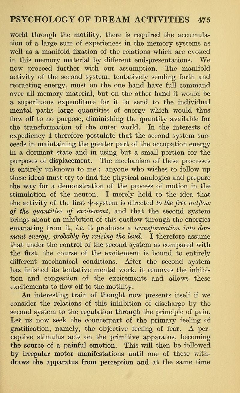 world through the motility, there is required the accumula- tion of a large sum of experiences in the memory systems as well as a manifold fixation of the relations which are evoked in this memory material by different end-presentations. We now proceed further with our assumption. The manifold activity of the second system, tentatively sending forth and retracting energy, must on the one hand have full command over all memory material, but on the other hand it would be a superfluous expenditure for it to send to the individual mental paths large quantities of energy which would thus flow off to no purpose, diminishing the quantity available for the transformation of the outer world. In the interests of expediency I therefore postulate that the second system suc- ceeds in maintaining the greater part of the occupation energy in a dormant state and in using but a small portion for the purposes of displacement. The mechanism of these processes is entirely unknown to me ; anyone who wishes to follow up these ideas must try to find the physical analogies and prepare the way for a demonstration of the process of motion in the stimulation of the neuron. I merely hold to the idea that the activity of the first -v^-system is directed to the free outflow of the quantities of excitement, and that the second system brings about an inhibition of this outflow through the energies emanating from it, i.e. it produces a transformation into dor- mant energy, 'probably by raising the level. I therefore assume that under the control of the second system as compared with the first, the course of the excitement is bound to entirely different mechanical conditions. After the second system has finished its tentative mental work, it removes the inhibi- tion and congestion of the excitements and allows these excitements to flow off to the motility. An interesting train of thought now presents itself if we consider the relations of this inhibition of discharge by the second system to the regulation through the principle of pain. Let us now seek the counterpart of the primary feeling of gratification, namely, the objective feeling of fear. A per- ceptive stimulus acts on the primitive apparatus, becoming the source of a painful emotion. This will then be followed by irregular motor manifestations until one of these with- draws the apparatus from perception and at the same time
