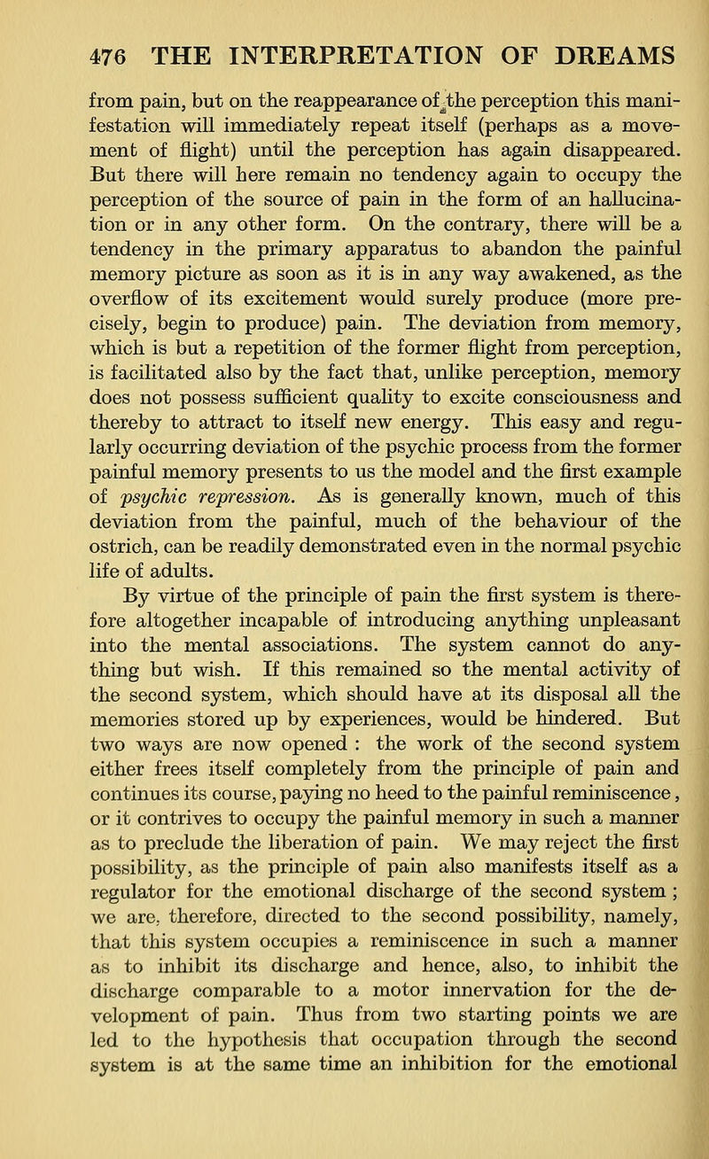 from pain, but on the reappearance of^the perception this mani- festation will immediately repeat itself (perhaps as a move- ment of flight) until the perception has again disappeared. But there will here remain no tendency again to occupy the perception of the source of pain in the form of an hallucina- tion or in any other form. On the contrary, there will be a tendency in the primary apparatus to abandon the painful memory picture as soon as it is in any way awakened, as the overflow of its excitement would surely produce (more pre- cisely, begin to produce) pain. The deviation from memory, which is but a repetition of the former flight from perception, is facilitated also by the fact that, unlike perception, memory does not possess sufficient quality to excite consciousness and thereby to attract to itself new energy. This easy and regu- larly occurring deviation of the psychic process from the former painful memory presents to us the model and the first example of psychic repression. As is generally known, much of this deviation from the painful, much of the behaviour of the ostrich, can be readily demonstrated even in the normal psychic life of adults. By virtue of the principle of pain the first system is there- fore altogether incapable of introducing anything unpleasant into the mental associations. The system cannot do any- thing but wish. If this remained so the mental activity of the second system, which should have at its disposal all the memories stored up by experiences, would be hindered. But two ways are now opened : the work of the second system either frees itself completely from the principle of pain and continues its course, paying no heed to the painful reminiscence, or it contrives to occupy the painful memory in such a manner as to preclude the liberation of pain. We may reject the first possibility, as the principle of pain also manifests itself as a regulator for the emotional discharge of the second system ; we are., therefore, directed to the second possibility, namely, that this system occupies a reminiscence in such a manner as to inhibit its discharge and hence, also, to inhibit the discharge comparable to a motor innervation for the de- velopment of pain. Thus from two starting points we are led to the hypothesis that occupation through the second system is at the same time an inhibition for the emotional