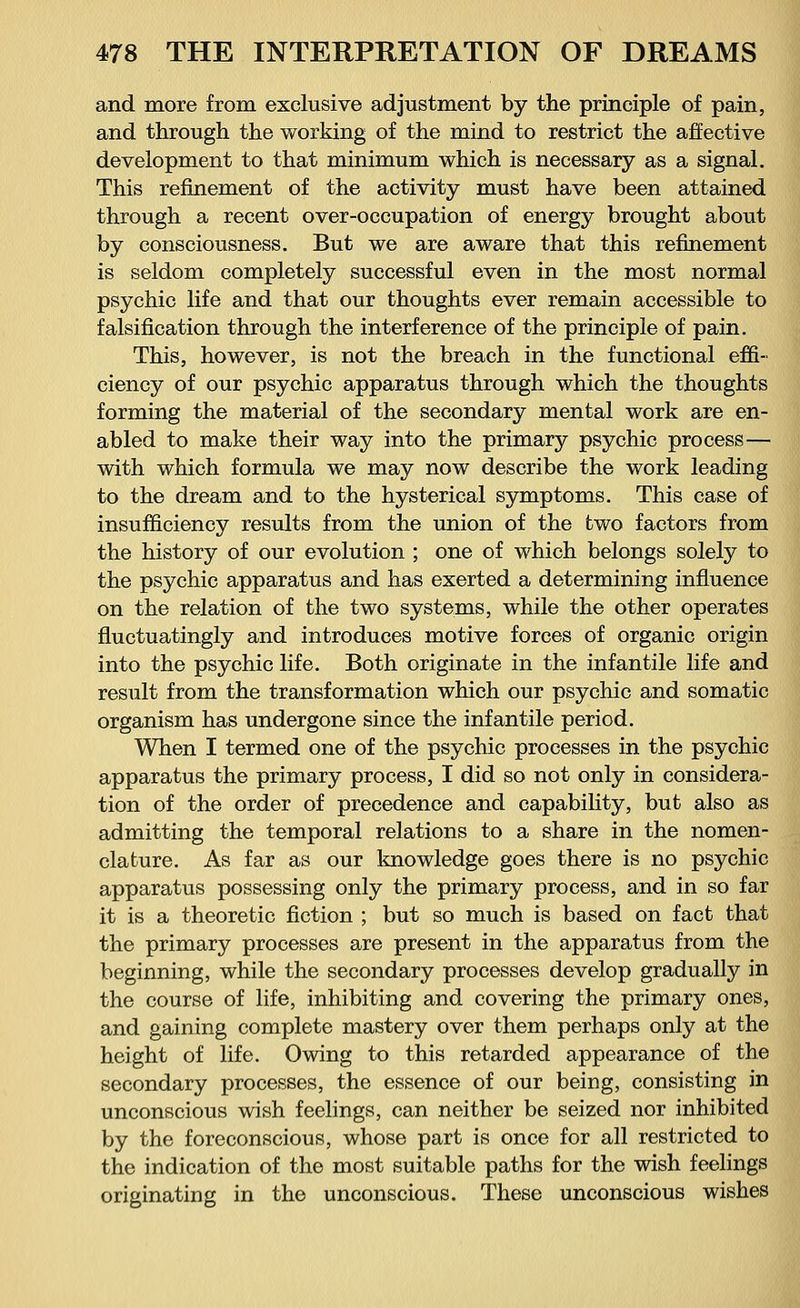 and more from exclusive adjustment by the principle of pain, and through the working of the mind to restrict the affective development to that minimum which is necessary as a signal. This refinement of the activity must have been attained through a recent over-occupation of energy brought about by consciousness. But we are aware that this refinement is seldom completely successful even in the most normal psychic life and that our thoughts ever remain accessible to falsification through the interference of the principle of pain. This, however, is not the breach in the functional effi- ciency of our psychic apparatus through which the thoughts forming the material of the secondary mental work are en- abled to make their way into the primary psychic process— with which formula we may now describe the work leading to the dream and to the hysterical symptoms. This case of insufficiency results from the union of the two factors from the history of our evolution ; one of which belongs solely to the psychic apparatus and has exerted a determining influence on the relation of the two systems, while the other operates fluctuatingly and introduces motive forces of organic origin into the psychic life. Both originate in the infantile life and result from the transformation which our psychic and somatic organism has undergone since the infantile period. When I termed one of the psychic processes in the psychic apparatus the primary process, I did so not only in considera- tion of the order of precedence and capability, but also as admitting the temporal relations to a share in the nomen- clature. As far as our knowledge goes there is no psychic apparatus possessing only the primary process, and in so far it is a theoretic fiction ; but so much is based on fact that the primary processes are present in the apparatus from the beginning, while the secondary processes develop gradually in the course of life, inhibiting and covering the primary ones, and gaining complete mastery over them perhaps only at the height of life. Owing to this retarded appearance of the secondary processes, the essence of our being, consisting in unconscious wish feelings, can neither be seized nor inhibited by the foreconscious, whose part is once for all restricted to the indication of the most suitable paths for the wish feelings originating in the unconscious. These unconscious wishes