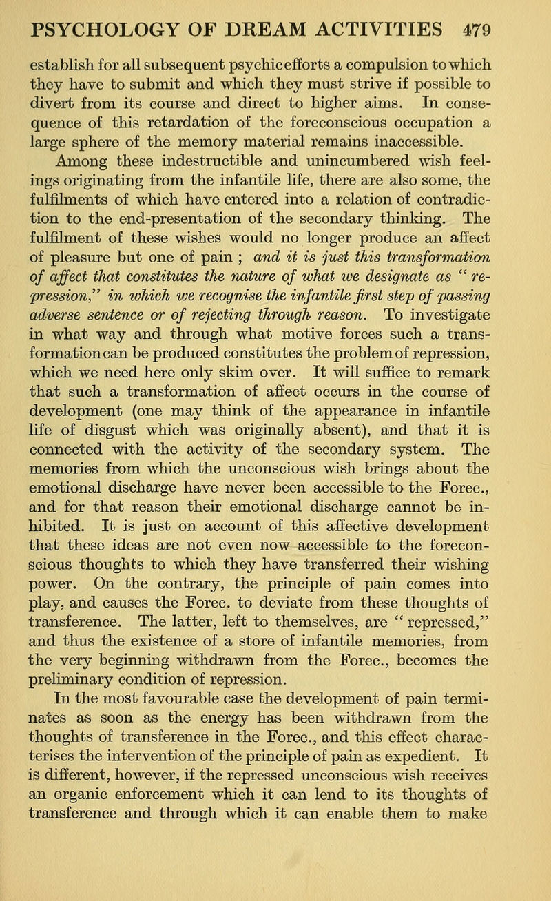 establish for all subsequent psychic efforts a compulsion to which they have to submit and which they must strive if possible to divert from its course and direct to higher aims. In conse- quence of this retardation of the foreconscious occupation a large sphere of the memory material remains inaccessible. Among these indestructible and unincumbered wish feel- ings originating from the infantile life, there are also some, the fulfilments of which have entered into a relation of contradic- tion to the end-presentation of the secondary thinking. The fulfilment of these wishes would no longer produce an affect of pleasure but one of pain ; and it is just this transformation of affect that constitutes the nature of what we designate as re- pression in which toe recognise the infantile first step of passing adverse sentence or of rejecting through reason. To investigate in what way and through what motive forces such a trans- formation can be produced constitutes the problem of repression, which we need here only skim over. It will suffice to remark that such a transformation of affect occurs in the course of development (one may think of the appearance in infantile life of disgust which was originally absent), and that it is connected with the activity of the secondary system. The memories from which the unconscious wish brings about the emotional discharge have never been accessible to the Forec, and for that reason their emotional discharge cannot be in- hibited. It is just on account of this affective development that these ideas are not even now accessible to the forecon- scious thoughts to which they have transferred their wishing power. On the contrary, the principle of pain comes into play, and causes the Forec. to deviate from these thoughts of transference. The latter, left to themselves, are repressed, and thus the existence of a store of infantile memories, from the very beginniDg withdrawn from the Forec, becomes the preliminary condition of repression. In the most favourable case the development of pain termi- nates as soon as the energy has been withdrawn from the thoughts of transference in the Forec, and this effect charac- terises the intervention of the principle of pain as expedient. It is different, however, if the repressed unconscious wish receives an organic enforcement which it can lend to its thoughts of transference and through which it can enable them to make