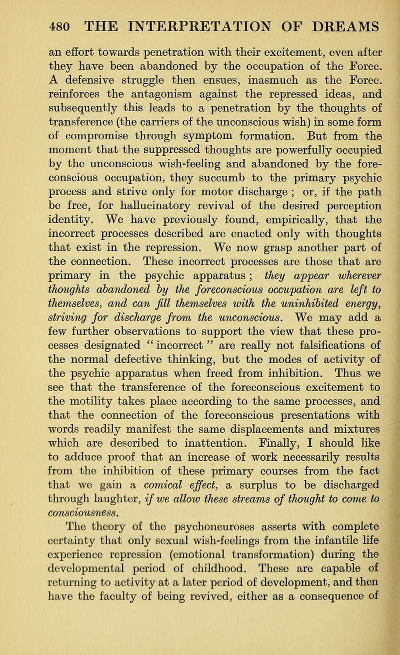 an effort towards penetration with their excitement, even after they have been abandoned by the occupation of the Forec. A defensive struggle then ensues, inasmuch as the Forec. reinforces the antagonism against the repressed ideas, and subsequently this leads to a penetration by the thoughts of transference (the carriers of the unconscious wish) in some form of compromise through symptom formation. But from the moment that the suppressed thoughts are powerfully occupied by the unconscious wish-feeling and abandoned by the fore- conscious occupation, they succumb to the primary psychic process and strive only for motor discharge ; or, if the path be free, for hallucinatory revival of the desired perception identity. We have previously found, empirically, that the incorrect processes described are enacted only with thoughts that exist in the repression. We now grasp another part of the connection. These incorrect processes are those that are primary in the psychic apparatus; they appear wherever thoughts abandoned by the foreconscious occupation are left to themselves, and can fill themselves with the uninhibited energy, striving for discharge from the unconscious. We may add a few further observations to support the view that these pro- cesses designated incorrect are really not falsifications of the normal defective thinking, but the modes of activity of the psychic apparatus when freed from inhibition. Thus we see that the transference of the foreconscious excitement to the motility takes place according to the same processes, and that the connection of the foreconscious presentations with words readily manifest the same displacements and mixtures which are described to inattention. Finally, I should like to adduce proof that an increase of work necessarily results from the inhibition of these primary courses from the fact that we gain a comical effect, a surplus to be discharged through laughter, if we allow these streams of thought to come to consciousness. The theory of the psychoneuroses asserts with complete certainty that only sexual wish-feelings from the infantile life experience repression (emotional transformation) during the developmental period of childhood. These are capable of returning to activity at a later period of development, and then have the faculty of being revived, either as a consequence of