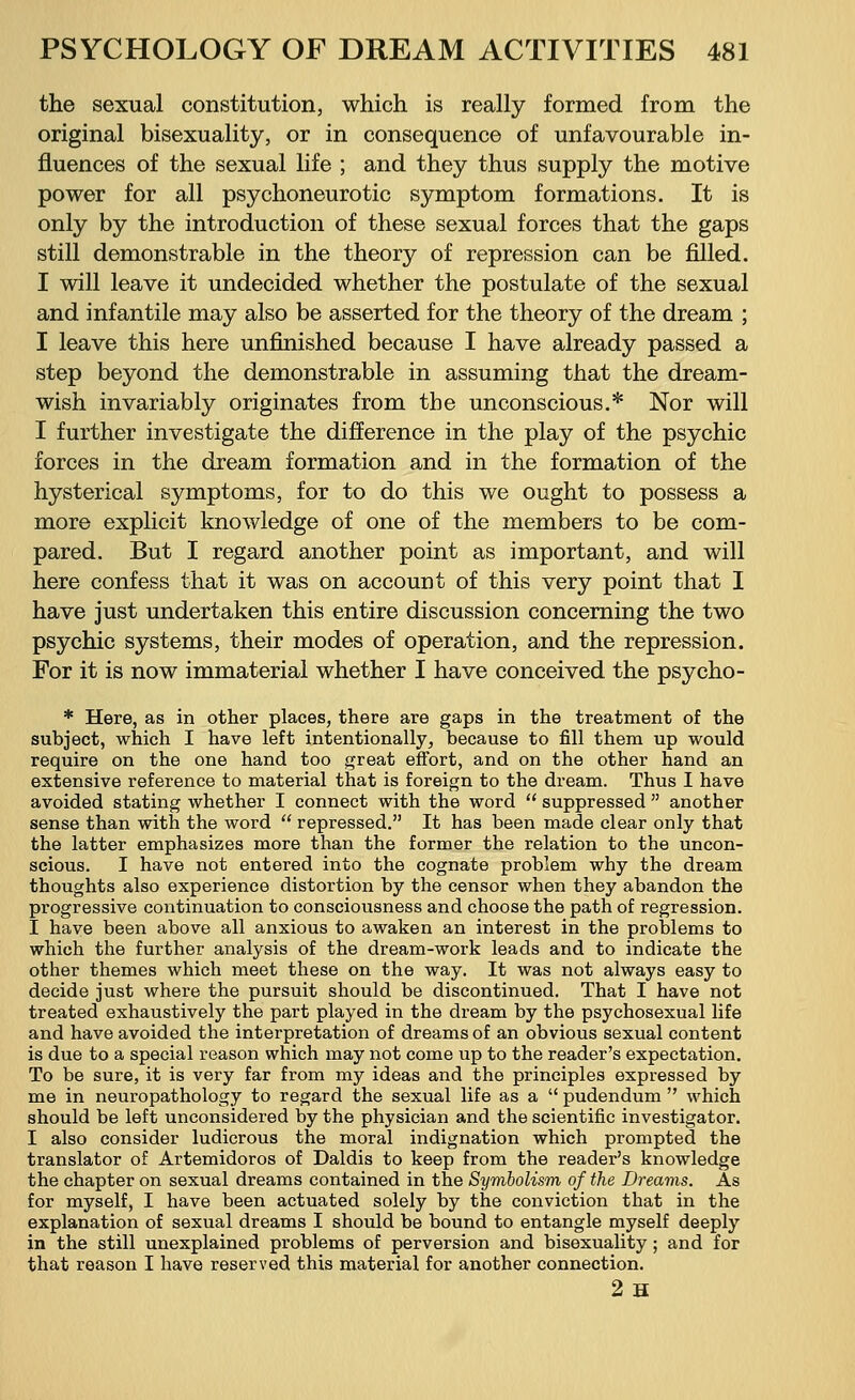 the sexual constitution, which is really formed from the original bisexuality, or in consequence of unfavourable in- fluences of the sexual life ; and they thus supply the motive power for all psychoneurotic symptom formations. It is only by the introduction of these sexual forces that the gaps still demonstrable in the theory of repression can be filled. I will leave it undecided whether the postulate of the sexual and infantile may also be asserted for the theory of the dream ; I leave this here unfinished because I have already passed a step beyond the demonstrable in assuming that the dream- wish invariably originates from the unconscious.* Nor will I further investigate the difference in the play of the psychic forces in the dream formation and in the formation of the hysterical symptoms, for to do this we ought to possess a more explicit knowledge of one of the members to be com- pared. But I regard another point as important, and will here confess that it was on account of this very point that I have just undertaken this entire discussion concerning the two psychic systems, their modes of operation, and the repression. For it is now immaterial whether I have conceived the psycho- * Here, as in other places, there are gaps in the treatment of the subject, which I have left intentionally, because to fill them up would require on the one hand too great effort, and on the other hand an extensive reference to material that is foreign to the dream. Thus I have avoided stating whether I connect with the word  suppressed  another sense than with the word  repressed. It has been made clear only that the latter emphasizes more than the former the relation to the uncon- scious. I have not entered into the cognate problem why the dream thoughts also experience distortion by the censor when they abandon the progressive continuation to consciousness and choose the path of regression. I have been above all anxious to awaken an interest in the problems to which the further analysis of the dream-work leads and to indicate the other themes which meet these on the way. It was not always easy to decide just where the pursuit should be discontinued. That I have not treated exhaustively the part played in the dream by the psychosexual life and have avoided the interpretation of dreams of an obvious sexual content is due to a special reason which may not come up to the reader's expectation. To be sure, it is very far from my ideas and the principles expressed by me in neuropathology to regard the sexual life as a  pudendum  which should be left unconsidered by the physician and the scientific investigator. I also consider ludicrous the moral indignation which prompted the translator of Artemidoros of Daldis to keep from the reader's knowledge the chapter on sexual dreams contained in the Symbolism of the Dreams. As for myself, I have been actuated solely by the conviction that in the explanation of sexual dreams I should be bound to entangle myself deeply in the still unexplained problems of perversion and bisexuality; and for that reason I have reserved this material for another connection. 2h
