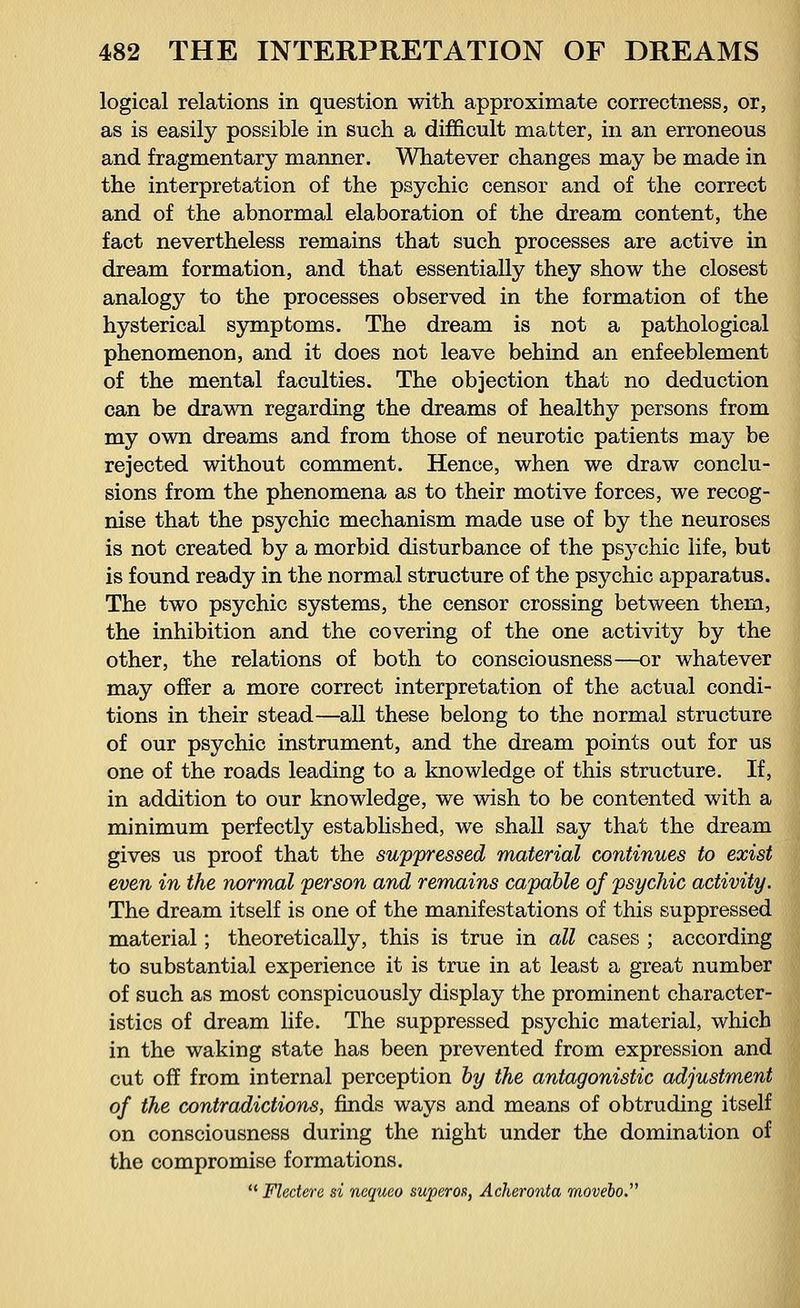 logical relations in question with approximate correctness, or, as is easily possible in such a difficult matter, in an erroneous and fragmentary manner. Whatever changes may be made in the interpretation of the psychic censor and of the correct and of the abnormal elaboration of the dream content, the fact nevertheless remains that such processes are active in dream formation, and that essentially they show the closest analogy to the processes observed in the formation of the hysterical symptoms. The dream is not a pathological phenomenon, and it does not leave behind an enfeeblement of the mental faculties. The objection that no deduction can be drawn regarding the dreams of healthy persons from my own dreams and from those of neurotic patients may be rejected without comment. Hence, when we draw conclu- sions from the phenomena as to their motive forces, we recog- nise that the psychic mechanism made use of by the neuroses is not created by a morbid disturbance of the ps3Tchic life, but is found ready in the normal structure of the psychic apparatus. The two psychic systems, the censor crossing between them, the inhibition and the covering of the one activity by the other, the relations of both to consciousness—or whatever may offer a more correct interpretation of the actual condi- tions in their stead—all these belong to the normal structure of our psychic instrument, and the dream points out for us one of the roads leading to a knowledge of this structure. If, in addition to our knowledge, we wish to be contented with a minimum perfectly established, we shall say that the dream gives us proof that the suppressed material continues to exist even in the normal person and remains capable of psychic activity. The dream itself is one of the manifestations of this suppressed material; theoretically, this is true in all cases ; according to substantial experience it is true in at least a great number of such as most conspicuously display the prominent character- istics of dream life. The suppressed psychic material, which in the waking state has been prevented from expression and cut off from internal perception by the antagonistic adjustment of the contradictions, finds ways and means of obtruding itself on consciousness during the night under the domination of the compromise formations. Fleeter e si nequeo superos, Acker-onta movebo