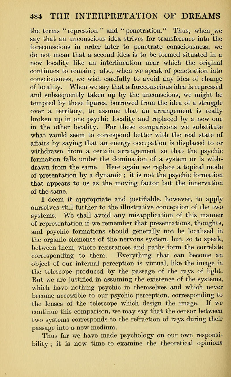 the terms repression and penetration. Thus, when .we say that an unconscious idea strives for transference into the foreconscious in order later to penetrate consciousness, we do not mean that a second idea is to be formed situated in a new locality like an interlineation near which the original continues to remain ; also, when we speak of penetration into consciousness, we wish carefully to avoid any idea of change of locality. When we say that a foreconscious idea is repressed and subsequently taken up by the unconscious, we might be tempted by these figures, borrowed from the idea of a struggle over a territory, to assume that an arrangement is really broken up in one psychic locality and replaced by a new one in the other locality. For these comparisons we substitute what would seem to correspond better with the real state of affairs by saying that an energy occupation is displaced to or withdrawn from a certain arrangement so that the psychic formation falls under the domination of a system or is with- drawn from the same. Here again we replace a topical mode of presentation by a dynamic ; it is not the psychic formation that appears to us as the moving factor but the innervation of the same. I deem it appropriate and justifiable, however, to apply ourselves still further to the illustrative conception of the two systems. We shall avoid any misapplication of this manner of representation if we remember that presentations, thoughts, and psychic formations should generally not be localised in the organic elements of the nervous system, but, so to speak, between them, where resistances and paths form the correlate corresponding to them. Everything that can become an object of our internal perception is virtual, like the image in the telescope produced by the passage of the rays of light. But we are justified in assuming the existence of the systems, which have nothing psychic in themselves and which never become accessible to our psychic perception, corresponding to the lenses of the telescope which design the image. If we continue this comparison, we may say that the censor between two systems corresponds to the refraction of rays during their passage into a new medium. Thus far we have made psychology on our own responsi- bility ; it is now time to examine the theoretical opinions