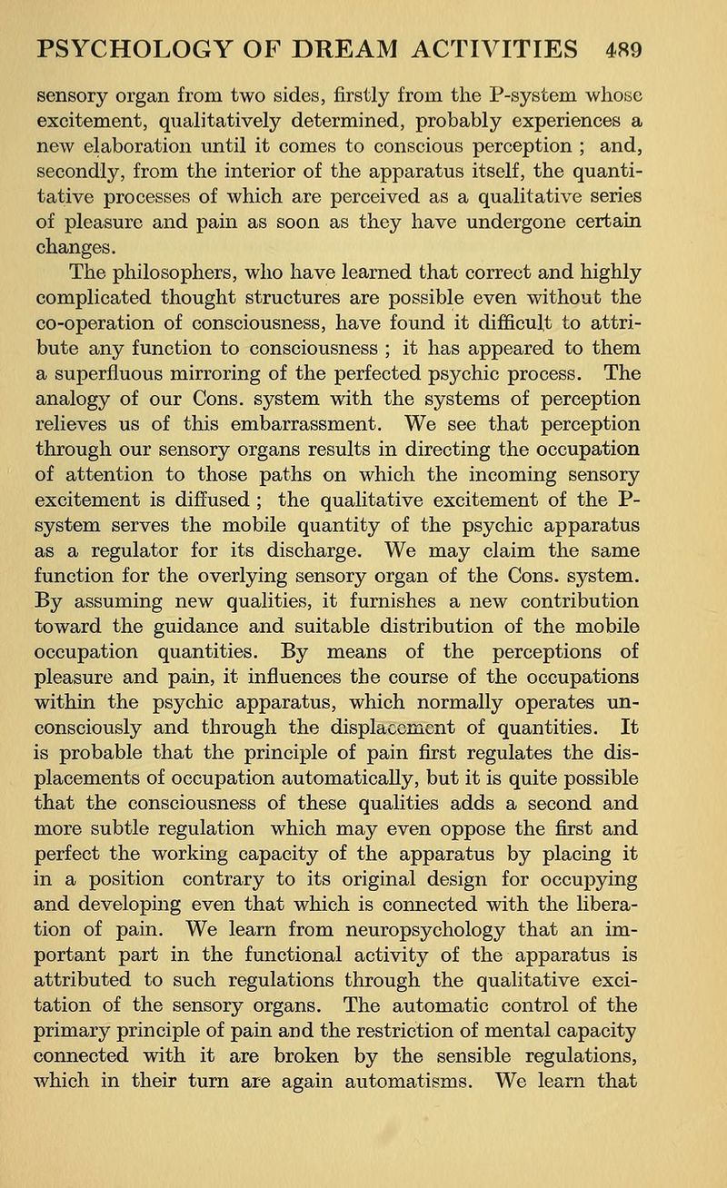 sensory organ from two sides, firstly from the P-system whose excitement, qualitatively determined, probably experiences a new elaboration until it comes to conscious perception ; and, secondly, from the interior of the apparatus itself, the quanti- tative processes of which are perceived as a qualitative series of pleasure and pain as soon as they have undergone certain changes. The philosophers, who have learned that correct and highly complicated thought structures are possible even without the co-operation of consciousness, have found it difficult to attri- bute any function to consciousness ; it has appeared to them a superfluous mirroring of the perfected ps3^chic process. The analogy of our Cons, system with the systems of perception relieves us of this embarrassment. We see that perception through our sensory organs results in directing the occupation of attention to those paths on which the incoming sensory excitement is diffused ; the qualitative excitement of the P- system serves the mobile quantity of the psychic apparatus as a regulator for its discharge. We may claim the same function for the overlying sensory organ of the Cons, system. By assuming new qualities, it furnishes a new contribution toward the guidance and suitable distribution of the mobile occupation quantities. By means of the perceptions of pleasure and pain, it influences the course of the occupations within the psychic apparatus, which normally operates un- consciously and through the displacement of quantities. It is probable that the principle of pain first regulates the dis- placements of occupation automatically, but it is quite possible that the consciousness of these qualities adds a second and more subtle regulation which may even oppose the first and perfect the working capacity of the apparatus by placing it in a position contrary to its original design for occupying and developing even that which is connected with the libera- tion of pain. We learn from neuropsychology that an im- portant part in the functional activity of the apparatus is attributed to such regulations through the qualitative exci- tation of the sensory organs. The automatic control of the primary principle of pain and the restriction of mental capacity connected with it are broken by the sensible regulations, which in their turn are again automatisms. We learn that