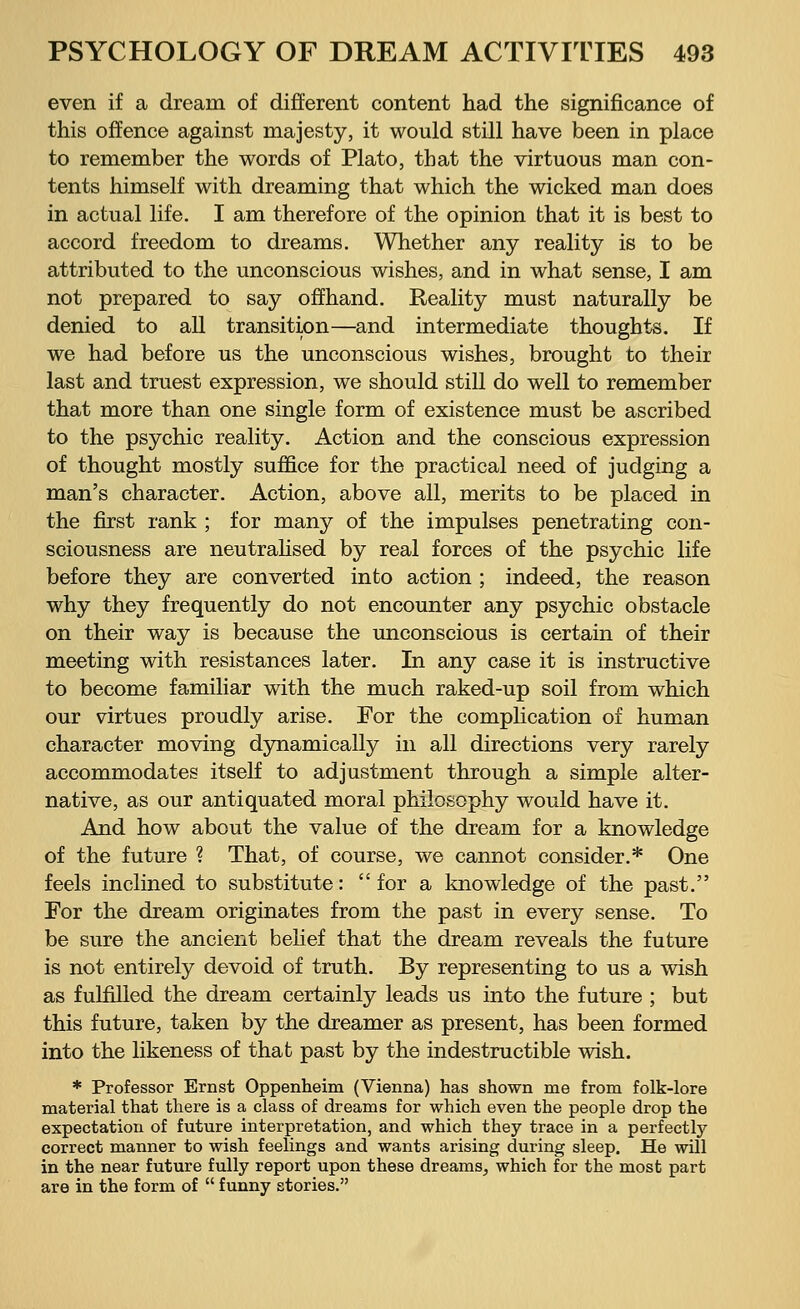even if a dream of different content had the significance of this offence against majesty, it would still have been in place to remember the words of Plato, that the virtuous man con- tents himself with dreaming that which the wicked man does in actual life. I am therefore of the opinion that it is best to accord freedom to dreams. Whether any reality is to be attributed to the unconscious wishes, and in what sense, I am not prepared to say offhand. Reality must naturally be denied to all transition—and intermediate thoughts. If we had before us the unconscious wishes, brought to their last and truest expression, we should still do well to remember that more than one single form of existence must be ascribed to the psychic reality. Action and the conscious expression of thought mostly suffice for the practical need of judging a man's character. Action, above all, merits to be placed in the first rank ; for many of the impulses penetrating con- sciousness are neutralised by real forces of the psychic life before they are converted into action ; indeed, the reason why they frequently do not encounter any psychic obstacle on their way is because the unconscious is certain of their meeting with resistances later. In any case it is instructive to become familiar with the much raked-up soil from which our virtues proudly arise. For the complication of human character moving dynamically in all directions very rarely accommodates itself to adjustment through a simple alter- native, as our antiquated moral philosophy would have it. And how about the value of the dream for a knowledge of the future ? That, of course, we cannot consider.* One feels inclined to substitute: for a knowledge of the past. For the dream originates from the past in every sense. To be sure the ancient belief that the dream reveals the future is not entirely devoid of truth. By representing to us a wish as fulfilled the dream certainly leads us into the future ; but this future, taken by the dreamer as present, has been formed into the likeness of that past by the indestructible wish. * Professor Ernst Oppenheim (Vienna) has shown me from folk-lore material that there is a class of dreams for which even the people drop the expectation of future interpretation, and which they trace in a perfectly correct manner to wish feelings and wants arising during sleep. He will in the near future fully report upon these dreams, which for the most part are in the form of funny stories.