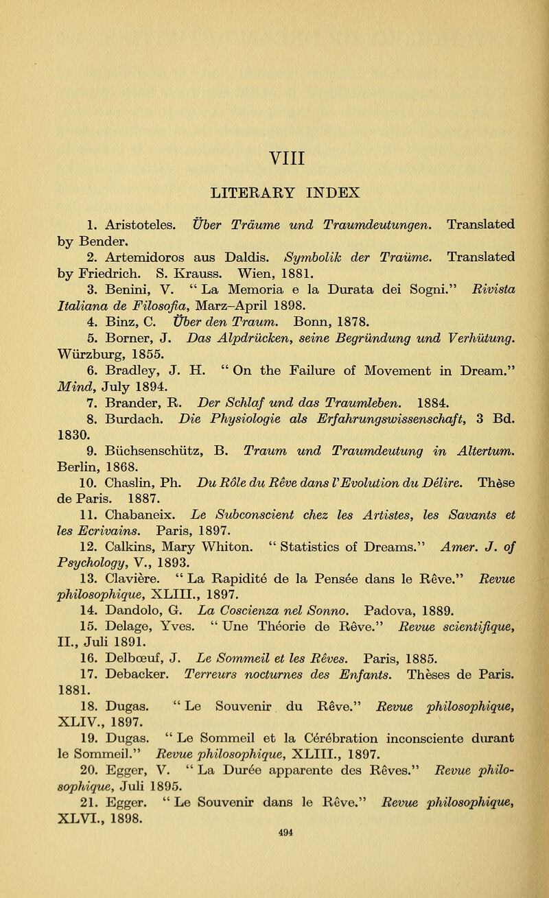 VIII LITERARY INDEX 1. Aristoteles. Über Träume und Traumdeutungen. Translated by Bender. 2. Artemidoros aus Daldis. Symbolik der Traume. Translated by Friedrich. S. Krauss. Wien, 1881. 3. Benini, V.  La Memoria e la Durata dei Sogni. Rivista Italiana de Filosofia, März-April 1898. 4. Binz, C. Über den Traum. Bonn, 1878. 5. Borner, J. Das Alpdrücken, seine Begründung und Verhütung. Würzburg, 1855. 6. Bradley, J. H.  On the Failure of Movement in Dream. Mind, July 1894. 7. Brander, R. Der Schlaf und das Traumleben. 1884. 8. Burdach. Die Physiologie als Erfahrungswissenschaft, 3 Bd. 1830. 9. Büchsenschütz, B. Traum und Traumdeutung in Altertum. Berlin, 1868. 10. Chaslin, Ph. Du Role du Reve dans VEvolution du Delire. These de Paris. 1887. 11. Chabaneix. Le Subconscient chez les Artistes, les Savants et les Ecrivains. Paris, 1897. 12. Calkins, Mary Whiton.  Statistics of Dreams. Amer. J. of Psychology, V., 1893. 13. Claviere.  La Rapidite de la Pensee dans le Reve. Revue philosophique, XLIIL, 1897. 14. Dandolo, G. La Coscienza net Sonno. Padova, 1889. 15. Delage, Yves.  Une Theorie de Reve. Revue scientifique, IL, Juli 1891. 16. Delboeuf, J. Le Sommeil et les Reves. Paris, 1885. 17. Debacker. Terreurs nocturnes des Enfants. Theses de Paris. 1881. 18. Dugas.  Le Souvenir du Reve. Revue philosophique, XLIV., 1897. 19. Dugas.  Le Sommeil et la Cerebration inconsciente durant le Sommeil. Revue philosophique, XLIIL, 1897. 20. Egger, V.  La Duree apparente des Reves. Revue philo- sophique, Juli 1895. 21. Egger.  Le Souvenir dans le Reve. Revue philosophique, XL VI., 1898.