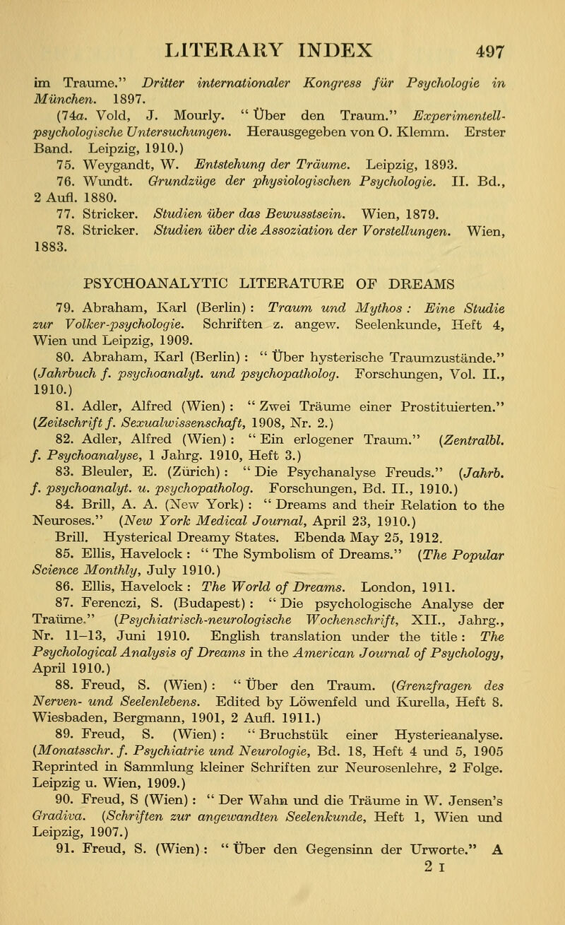 im Traume. Dritter internationaler Kongress für Psychologie in München. 1897. (74a. Void, J. Mourly.  Über den Traum. Experimentell- psychologische Untersuchungen. Herausgegeben von O. Klemm. Erster Band. Leipzig, 1910.) 75. Weygandt, W. Entstehung der Träume. Leipzig, 1893. 76. Wundt. Grundzüge der physiologischen Psychologie. IL Bd., 2 Aufl. 1880. 77. Stricker. Studien über das Bewusstsein. Wien, 1879. 78. Stricker. Studien über die Assoziation der Vorstellungen. Wien, 1883. PSYCHOANALYTIC LITERATURE OF DREAMS 79. Abraham, Karl (Berlin) : Traum und Mythos : Eine Studie zur Volker-psychologie. Schriften z. angew. Seelenkunde, Heft 4, Wien und Leipzig, 1909. 80. Abraham, Karl (Berlin) :  Über hysterische Traumzustände. (Jahrbuch f. psychoanalyt. und psychopatholog. Forschungen, Vol. IL, 1910.) 81. Adler, Alfred (Wien) :  Zwei Träume einer Prostituierten. (Zeitschrift f. Sexualwissenschaft, 1908, Nr. 2.) 82. Adler, Alfred (Wien) :  Ein erlogener Traum. (Zentralbl. f. Psychoanalyse, 1 Jahrg. 1910, Heft 3.) 83. Bleuler, E. (Zürich) :  Die Psychanalyse Freuds. (Jahrb. f. psychoanalyt. u. psychopatholog. Forschungen, Bd. IL, 1910.) 84. Brill, A. A. (New York) :  Dreams and their Relation to the Neuroses. (New York Medical Journal, April 23, 1910.) Brill. Hysterical Dreamy States. Ebenda May 25, 1912. 85. Ellis, Havelock :  The Symbolism of Dreams. (The Popular Science Monthly, July 1910.) 86. Ellis, Havelock: The World of Dreams. London, 1911. 87. Ferenczi, S. (Budapest) :  Die psychologische Analyse der Traume, (Psychiatrisch-neurologische Wochenschrift, XII., Jahrg., Nr. 11-13, Juni 1910. English translation under the title: The Psychological Analysis of Dreams in the American Journal of Psychology, April 1910.) 88. Freud, S. (Wien) :  Über den Traum. (Grenzfragen des Nerven- und Seelenlebens. Edited by Löwenfeld und Kurella, Heft 8. Wiesbaden, Bergmann, 1901, 2 Aufl. 1911.) 89. Freud, S. (Wien) :  Bruchstük einer Hysterieanalyse. (Monatsschr. f. Psychiatrie und Neurologie, Bd. 18, Heft 4 und 5, 1905 Reprinted in Sammlung kleiner Schriften zur Neurosenlehre, 2 Folge. Leipzig u. Wien, 1909.) 90. Freud, S (Wien) :  Der Wahn und die Träume in W. Jensen's Gradiva. (Schriften zur angewandten Seelenkunde, Heft 1, Wien und Leipzig, 1907.) 91. Freud, S. (Wien):  Über den Gegensinn der Urworte. A 2 I