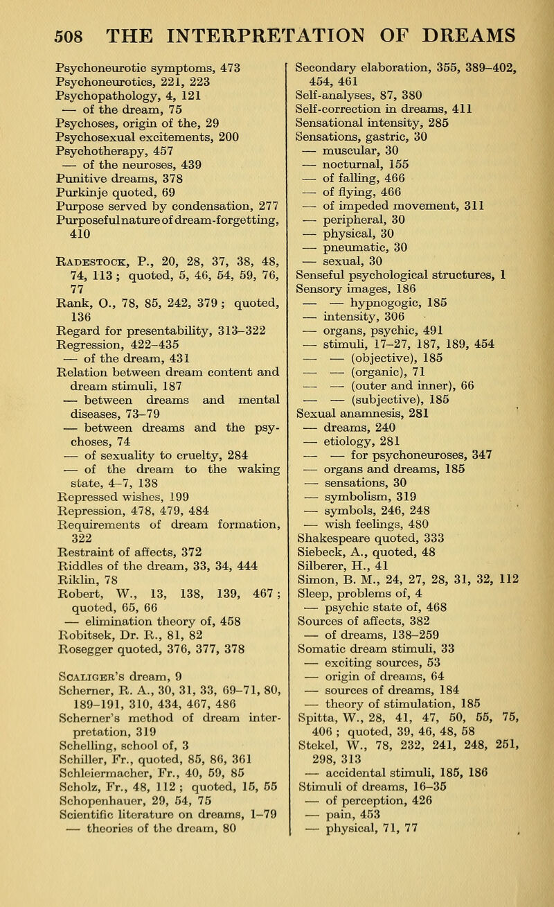 Psychoneurotic symptoms, 473 Psychoneurotics, 221, 223 Psychopathology, 4, 121 — of the dream, 75 Psychoses, origin of the, 29 Psychosexual excitements, 200 Psychotherapy, 457 — of the neuroses, 439 Punitive dreams, 378 Purkinje quoted, 69 Purpose served by condensation, 277 Purposeful nature of dream-forgetting, 410 Radestock, P., 20, 28, 37, 38, 48, 74, 113; quoted, 5, 46, 54, 59, 76, 77 Rank, O., 78, 85, 242, 379 ; quoted, 136 Regard for presentability, 313-322 Regression, 422-435 — of the dream, 431 Relation between dream content and dream stimuli, 187 — between dreams and mental diseases, 73-79 — between dreams and the psy- choses, 74 — of sexuality to cruelty, 284 — of the dream to the waking state, 4-7, 138 Repressed wishes, 199 Repression, 478, 479, 484 Requirements of dream formation, 322 Restraint of affects, 372 Riddles of the dream, 33, 34, 444 Riklin, 78 Robert, W., 13, 138, 139, 467; quoted, 65, 66 — elimination theory of, 458 Robitsek, Dr. R., 81, 82 Rosegger quoted, 376, 377, 378 Scaliger's dream, 9 Schemer, R. A., 30, 31, 33, 69-71, 80, 189-191, 310, 434, 467, 486 Schemer's method of dream inter- pretation, 319 Schelling, school of, 3 Schiller, Fr., quoted, 85, 86, 361 Schleiermacher, Fr., 40, 59, 85 Scholz, Fr., 48, 112 ; quoted, 15, 55 Schopenhauer, 29, 54, 75 Scientific literature on dreams, 1-79 — theories of the dream, 80 Secondary elaboration, 355, 389-402, 454, 461 Self-analyses, 87, 380 Self-correction in dreams, 411 Sensational intensity, 285 Sensations, gastric, 30 — muscular, 30 — nocturnal, 155 — of falling, 466 — of flying, 466 — of impeded movement, 311 — peripheral, 30 — physical, 30 — pneumatic, 30 — sexual, 30 Senseful psychological structures, 1 Sensory images, 186 — — hypnogogic, 185 — intensity, 306 ■—■ organs, psychic, 491 — stimuli, 17-27, 187, 189, 454 —- — (objective), 185 — — (organic), 71 —■ — (outer and inner), 66 — — (subjective), 185 Sexual anamnesis, 281 — dreams, 240 — etiology, 281 — — for psychoneuroses, 347 — organs and dreams, 185 — sensations, 30 — symbolism, 319 — symbols, 246, 248 — wish feelings, 480 Shakespeare quoted, 333 Siebeck, A., quoted, 48 Silberer, H., 41 Simon, B. M., 24, 27, 28, 31, 32, 112 Sleep, problems of, 4 — psychic state of, 468 Sources of affects, 382 — of dreams, 138-259 Somatic dream stimuli, 33 — exciting sources, 53 — origin of dreams, 64 — sources of dreams, 184 — theory of stimulation, 185 Spitta, W., 28, 41, 47, 50, 55, 75, 406 ; quoted, 39, 46, 48, 58 Stekel, W., 78, 232, 241, 248, 251, 298, 313 — accidental stimuli, 185, 186 Stimuli of dreams, 16-35 — of perception, 426 — pain, 453 — physical, 71, 77