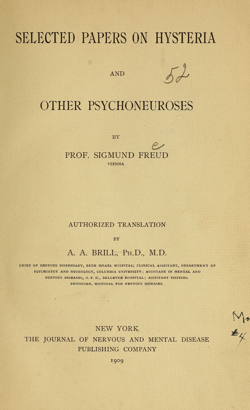 AND SJ^ OTHER PSYCHONEUROSES BY PROF. SIGMUND FREUD AUTHORIZED TRANSLATION BY A. A. BRILL, Ph.D., M.D. CHIEF OF NERVOUS DISPENSARY, BETH ISRAEL HOSPITAL; CLINICAL ASSISTANT, DEPARTMENT OF PSYCHIATRY AND NEUROLOGY, COLUMBIA UNIVERSITY; ASSISTANT IN MENTAL AND NERVOUS DISEASES, O. P. D., BKLLEVUE HOSPITAL; ASSISTANT VISITING PHYSICIAN, HOSPITAL FOR NERVOUS DISEASES. NEW YORK ^ THE JOURNAL OF NERVOUS AND MENTAL DISEASE /^ PUBLISHING COMPANY 1909