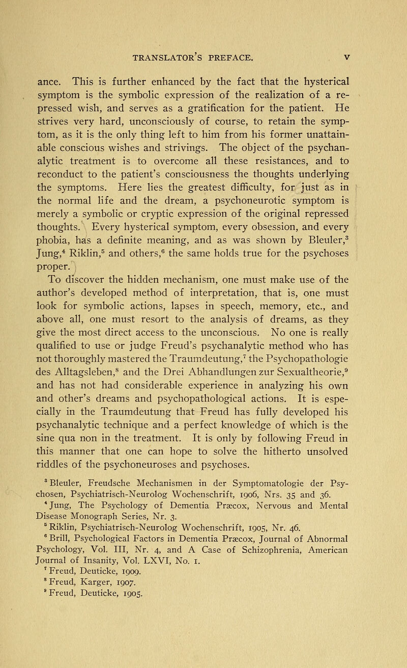 ance. This is further enhanced by the fact that the hysterical symptom is the symbolic expression of the realization of a re- pressed wish, and serves as a gratification for the patient. He strives very hard, unconsciously of course, to retain the symp- tom, as it is the only thing left to him from his former unattain- able conscious wishes and strivings. The object of the psychan- alytic treatment is to overcome all these resistances, and to reconduct to the patient's consciousness the thoughts underlying the symptoms. Here lies the greatest difficulty, for just as in the normal life and the dream, a psychoneurotic symptom is merely a symbolic or cryptic expression of the original repressed thoughts. Every hysterical symptom, every obsession, and every phobia, has a definite meaning, and as was shown by Bleuler,^ Jung,* Riklin,^ and others,*^ the same holds true for the psychoses proper. To discover the hidden mechanism, one must make use of the author's developed method of interpretation, that is, one must look for symbolic actions, lapses in speech, memory, etc., and above all, one must resort to the analysis of dreams, as they give the most direct access to the unconscious. No one is really qualified to use or judge Freud's psychanalytic method who has not thoroughly mastered the Traumdeutung,'^ the Psychopathologie des Alltagsleben,^ and the Drei Abhandlungen zur Sexualtheorie,** and has not had considerable experience in analyzing his own and other's dreams and psychopathological actions. It is espe- cially in the Traumdeutung that Freud has fully developed his psychanalytic technique and a perfect knowledge of which is the sine qua non in the treatment. It is only by following Freud in this manner that one can hope to solve the hitherto unsolved riddles of the psychoneuroses and psychoses. * Bleuler, Freudsche Mechanismen in der Symptomatologie der Psy- chosen, Psychiatrisch-Neurolog Wochenschrift, 1906, Nrs. 35 and 2>^. *Jung, The Psychology of Dementia Prsecox, Nervous and Mental Disease Monograph Series, Nr. 3. ° Riklin, Psychiatrisch-Neurolog Wochenschrift, 1905, Nr. 46. * Brill, Psychological Factors in Dementia Praecox, Journal of Abnormal Psychology, Vol. Ill, Nr. 4, and A Case of Schizophrenia, American Journal of Insanity, Vol. LXVI, No. i. ^ Freud, Deuticke, 1909. * Freud, Karger, 1907. * Freud, Deuticke, 1905.