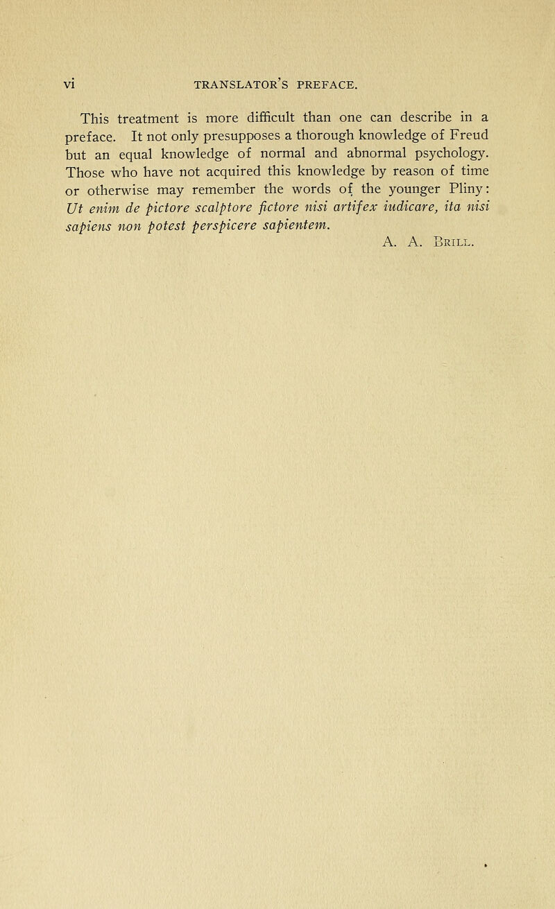 This treatment is more difficult than one can describe in a preface. It not only presupposes a thorough knowledge of Freud but an equal knowledge of normal and abnormal psychology. Those who have not acquired this knowledge by reason of time or otherwise may remember the words of the younger Pliny: Ut enim de pictore scalptore fictore nisi artifex iudicare, ita nisi sapiens non potest perspicere sapientem. A. A. Brill.