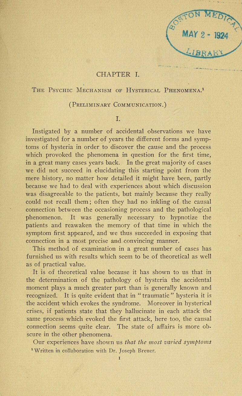 The Psychic Mechanism of Hysterical Phenomena.^ (Preliminary Communication.) Instigated by a number of accidental observations we have investigated for a number of years the different forms and symp- toms of hysteria in order to discover the cause and the process which provoked the phenomena in question for the first time, in a great many cases years back. In the great majority of cases we did not succeed in elucidating this starting point from the mere history, no matter how detailed it might have been, partly because we had to deal with experiences about which discussion was disagreeable to the patients, but mainly because they really could not recall them; often they had no inkling of the causal connection between the occasioning process and the pathological phenomenon. It was generally necessary to hypnotize the patients and reawaken the memory of that time in which the symptom first appeared, and we thus succeeded in exposing that connection in a most precise and convincing manner. This method of examination in a great number of cases has furnished us with results which seem to be of theoretical as well as of practical value. It is of theoretical value because it has shown to us that in the determination of the pathology of hysteria the accidental moment plays a much greater part than is generally known and recognized. It is quite evident that in  traumatic  hysteria it is the accident which evokes the syndrome. Moreover in hysterical crises, if patients state that they hallucinate in each attack the same process which evoked the first attack, here too, the causal connection seems quite clear. The state of affairs is more ob- scure in the other phenomena. Our experiences have shown us that the most varied symptoms ^Written in collaboration with Dr. Joseph Breuer.