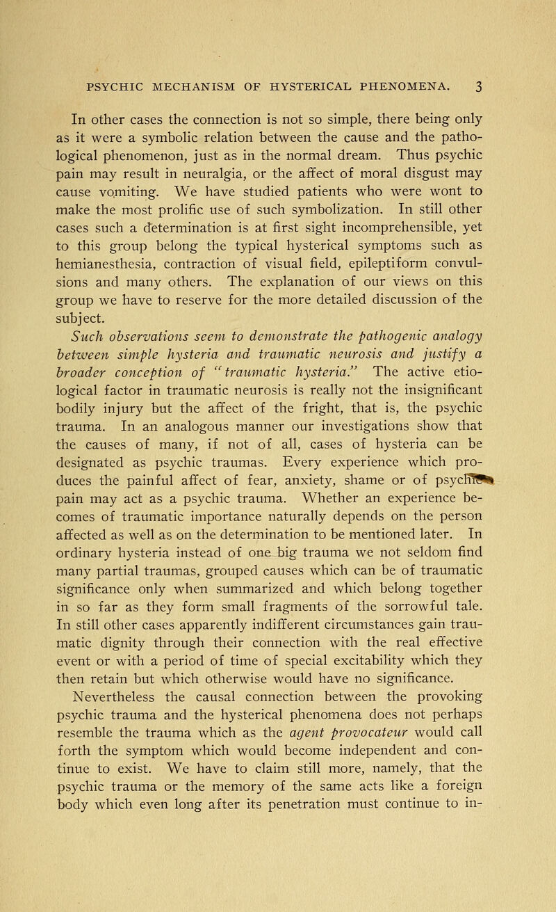 In other cases the connection is not so simple, there being only as it were a symbolic relation between the cause and the patho- logical phenomenon, just as in the normal dream. Thus psychic pain may result in neuralgia, or the affect of moral disgust may cause vo,miting. We have studied patients who were wont to make the most prolific use of such symbolization. In still other cases such a determination is at first sight incomprehensible, yet to this group belong the typical hysterical symptoms such as hemianesthesia, contraction of visual field, epileptiform convul- sions and many others. The explanation of our views on this group we have to reserve for the more detailed discussion of the subject. Such observations seem to demonstrate the pathogenic analogy between simple hysteria and traumatic neurosis and justify a broader conception of ^ traumatic hysteria. The active etio- logical factor in traumatic neurosis is really not the insignificant bodily injury but the affect of the fright, that is, the psychic trauma. In an analogous manner our investigations show that the causes of many, if not of all, cases of hysteria can be designated as psychic traumas. Every experience which pro- duces the painful affect of fear, anxiety, shame or of psycH?!^ pain may act as a psychic trauma. Whether an experience be- comes of traumatic importance naturally depends on the person affected as well as on the determination to be mentioned later. In ordinary hysteria instead of one big trauma we not seldom find many partial traumas, grouped causes which can be of traumatic significance only when summarized and which belong together in so far as they form small fragments of the sorrowful tale. In still other cases apparently indifferent circumstances gain trau- matic dignity through their connection with the real effective event or with a period of time of special excitability which they then retain but which otherwise would have no significance. Nevertheless the causal connection between the provoking psychic trauma and the hysterical phenomena does not perhaps resemble the trauma which as the agent provocateur would call forth the symptom which would become independent and con- tinue to exist. We have to claim still more, namely, that the psychic trauma or the memory of the same acts like a foreign body which even long after its penetration must continue to in-