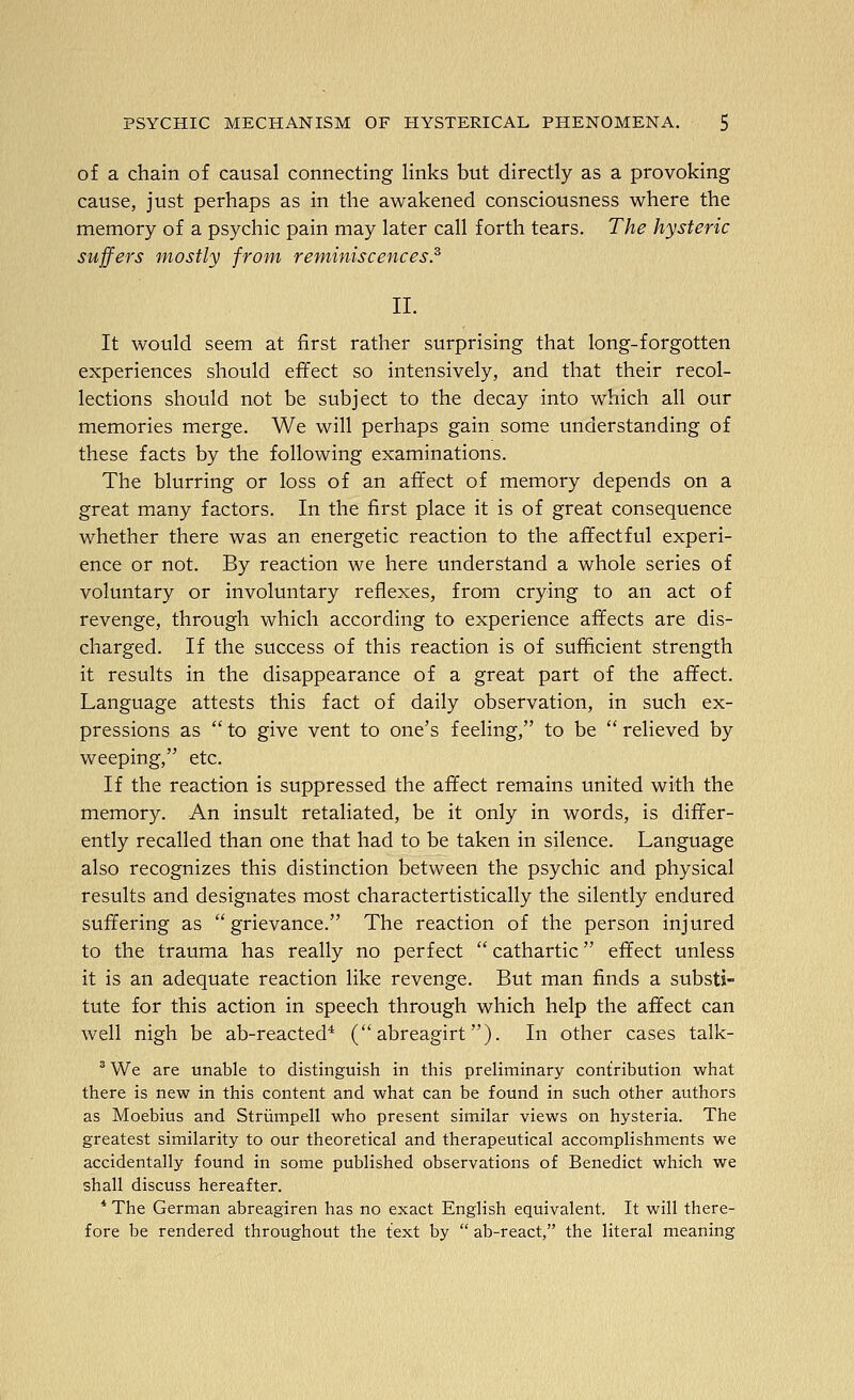 of a chain of causal connecting links but directly as a provoking cause, just perhaps as in the awakened consciousness where the memory of a psychic pain may later call forth tears. The hysteric suffers mostly from reminiscences.^ 11. It would seem at first rather surprising that long-forgotten experiences should effect so intensively, and that their recol- lections should not be subject to the decay into which all our memories merge. We will perhaps gain some understanding of these facts by the following examinations. The blurring or loss of an affect of memory depends on a great many factors. In the first place it is of great consequence whether there was an energetic reaction to the affectful experi- ence or not. By reaction we here understand a whole series of voluntary or involuntary reflexes, from crying to an act of revenge, through which according to experience affects are dis- charged. If the success of this reaction is of sufficient strength it results in the disappearance of a great part of the affect. Language attests this fact of daily observation, in such ex- pressions as  to give vent to one's feeling, to be  relieved by weeping, etc. If the reaction is suppressed the affect remains united with the memory. An insult retaliated, be it only in words, is differ- ently recalled than one that had to be taken in silence. Language also recognizes this distinction between the psychic and physical results and designates most charactertistically the silently endured suffering as grievance. The reaction of the person injured to the trauma has really no perfect  cathartic effect unless it is an adequate reaction like revenge. But man finds a substi- tute for this action in speech through which help the affect can well nigh be ab-reacted* ( abreagirt). In other cases talk- ^ We are unable to distinguish in this preliminary contribution what there is new in this content and what can be found in such other authors as Moebius and Striimpell who present similar views on hysteria. The greatest similarity to our theoretical and therapeutical accomplishments we accidentally found in some published observations of Benedict which we shall discuss hereafter. * The German abreagiren has no exact English equivalent. It will there- fore be rendered throughout the text by  ab-react, the literal meaning
