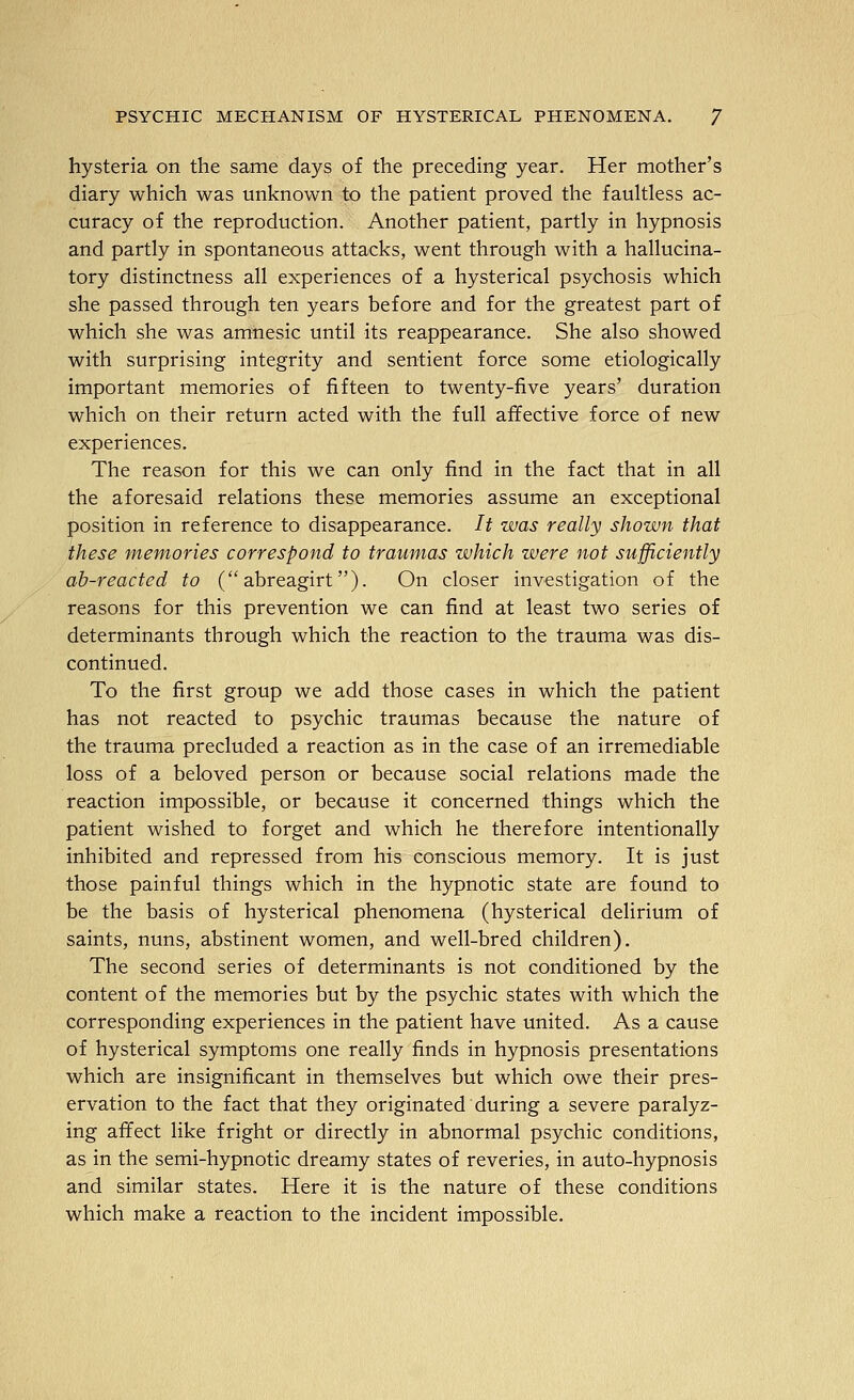 hysteria on the same days of the preceding year. Her mother's diary which was unknown to the patient proved the fauhless ac- curacy of the reproduction. Another patient, partly in hypnosis and partly in spontaneous attacks, went through with a hallucina- tory distinctness all experiences of a hysterical psychosis which she passed through ten years before and for the greatest part of which she was amnesic until its reappearance. She also showed with surprising integrity and sentient force some etiologically important memories of fifteen to twenty-five years' duration which on their return acted with the full affective force of new experiences. The reason for this we can only find in the fact that in all the aforesaid relations these memories assume an exceptional position in reference to disappearance. It was really shown that these memories correspond to traumas which were not sufficiently ah-reacted to ( abreagirt). On closer investigation of the reasons for this prevention we can find at least two series of determinants through which the reaction to the trauma was dis- continued. To the first group we add those cases in which the patient has not reacted to psychic traumas because the nature of the trauma precluded a reaction as in the case of an irremediable loss of a beloved person or because social relations made the reaction impossible, or because it concerned things which the patient wished to forget and which he therefore intentionally inhibited and repressed from his conscious memory. It is just those painful things which in the hypnotic state are found to be the basis of hysterical phenomena (hysterical delirium of saints, nuns, abstinent women, and well-bred children). The second series of determinants is not conditioned by the content of the memories but by the psychic states with which the corresponding experiences in the patient have united. As a cause of hysterical symptoms one really finds in hypnosis presentations which are insignificant in themselves but which owe their pres- ervation to the fact that they originated during a severe paralyz- ing affect like fright or directly in abnormal psychic conditions, as in the semi-hypnotic dreamy states of reveries, in auto-hypnosis and similar states. Here it is the nature of these conditions which make a reaction to the incident impossible.