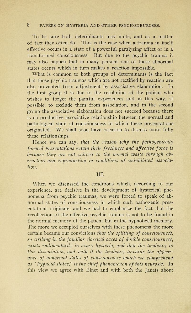 To be sure both determinants may unite, and as a matter of fact they often do. This is the case when a trauma in itself effective occurs in a state of a powerful paralyzing affect or in a transformed consciousness. But due to the psychic trauma it may also happen that in many persons one of these abnormal states occurs which in turn makes a reaction impossible. What is common to both groups of determinants is the fact that those psychic traumas which are not rectified by reaction are also prevented from adjustment by associative elaboration. In the first group it is due to the resolution of the patient who wishes to forget the painful experiences and in this way, if possible, to exclude them from association, and in the second group the associative elaboration does not succeed because there is no productive associative relationship between the normal and pathological state of consciousness in which these presentations originated. We shall soon have occasion to discuss more fully these relationships. Hence we can say, that the reason why the pathogenically formed presentations retain their freshness and affective force is because they are not subject to the normal waste through ab- reaction and reproduction in conditions of uninhibited associa- tion. III. When we discussed the conditions which, according to our experience, are decisive in the development of hysterical phe- nomena from psychic traumas, we were forced to speak of ab- normal states of consciousness in which such pathogenic pres- entations originate, and we had to emphasize the fact that the recollection of the effective psychic trauma is not to be found in the normal memory of the patient but in the hypnotized memory. The more we occupied ourselves with these phenomena the more certain became our convictions that the splitting of consciousness, so striking in the familiar classical cases of double consciousness, exists rudimentarily in every hysteria, and that the tendency to this dissociation, and with it the tendency towards the appear- ance of abnormal states of consciousness which we comprehend as  hypnoid states, is the chief phenomenon of this neurosis. In this view we agree with Binet and with both the Janets about