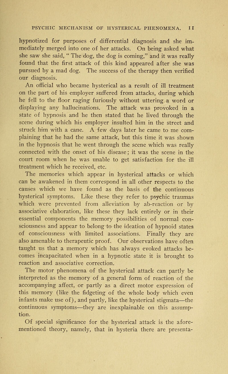 hypnotized for purposes of differential diagnosis and she im- mediately merged into one of her attacks. On being asked what she saw she said,  The dog, the dog is coming, and it was really found that the first attack of this kind appeared after she was pursued by a mad dog. The success of the therapy then verified our diagnosis. An official who became hysterical as a result of ill treatment on the part of his employer suffered from attacks, during which he fell to the floor raging furiously without uttering a word or displaying any hallucinations. The attack was provoked in a state of hypnosis and he then stated that he lived through the scene during which his employer insulted him in the street and struck him with a cane. A few days later he came to me com- plaining that he had the same attack, but this time it was shown in the hypnosis that he went through the scene which was really connected with the onset of his disease; it was the scene in the court room Avhen he was unable to get satisfaction for the ill treatment which he received, etc. The memories which appear in hysterical attacks or which can be awakened in them correspond in all other respects to the causes which we have found as the basis of the continuous hysterical symptoms. Like these they refer to psychic traumas which were prevented from alleviation by ab-reaction or by associative elaboration, like these they lack entirely or in their essential components the memory possibilities of normal con- sciousness and appear to belong to the ideation of hypnoid states of consciousness with limited associations. Finally they are also amenable to therapeutic proof. Our observations have often taught us that a memory which has always evoked attacks be- comes incapacitated when in a hypnotic state it is brought to reaction and associative correction. The motor phenomena of the hysterical attack can partly be interpreted as the memory of a general form of reaction of the accompanying affect, or partly as a direct motor expression of this memory (like the fidgeting of the whole body which even infants make use of), and partly, like the hysterical stigmata—the continuous symptoms—they are inexplainable on this assump- tion. Of special significance for the hysterical attack is the afore- mentioned theory, namely, that in hysteria there are presenta-