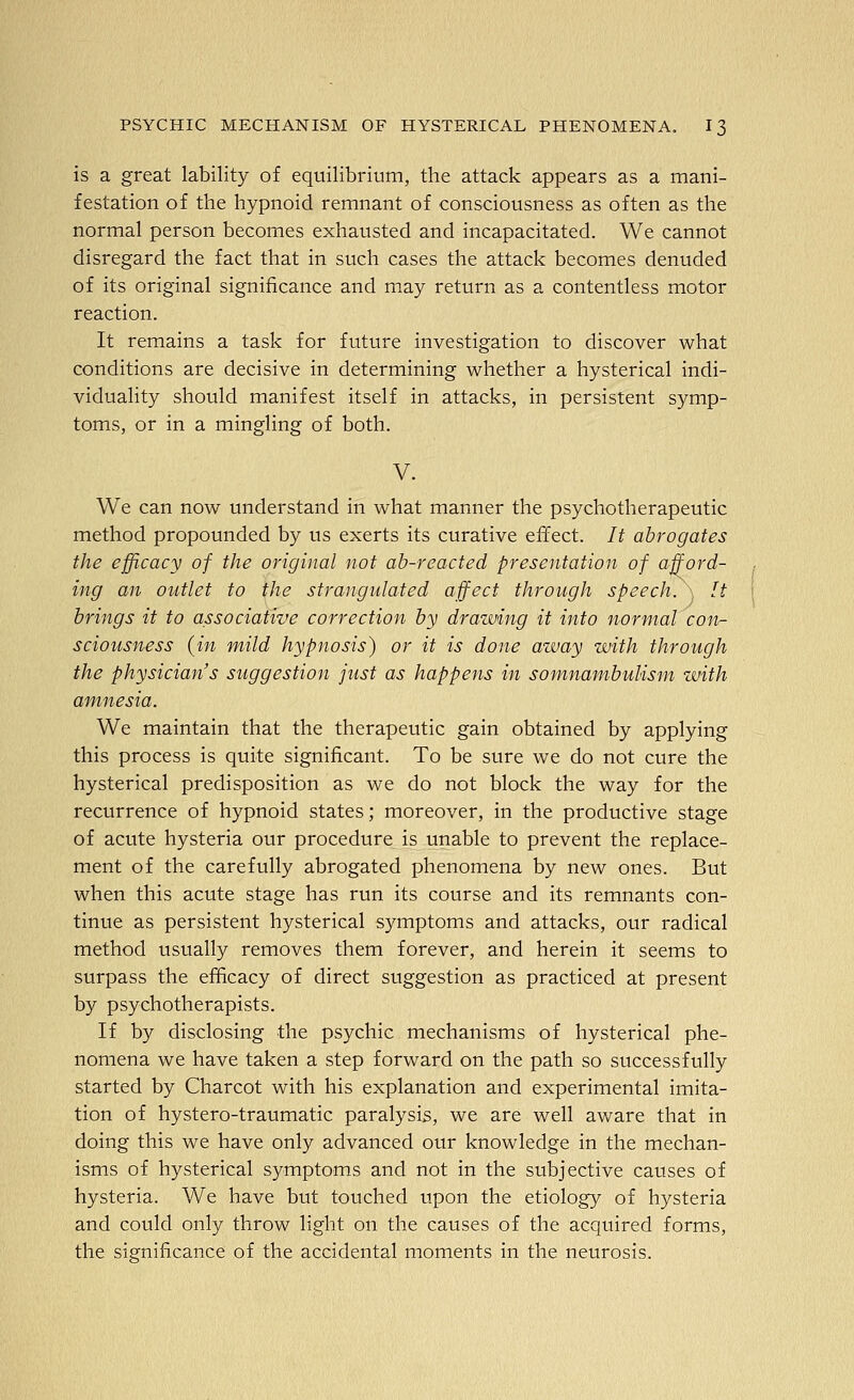 is a great lability of equilibrium, the attack appears as a mani- festation of the hypnoid remnant of consciousness as often as the normal person becomes exhausted and incapacitated. We cannot disregard the fact that in such cases the attack becomes denuded of its original significance and may return as a contentless motor reaction. It remains a task for future investigation to discover what conditions are decisive in determining whether a hysterical indi- viduality should manifest itself in attacks, in persistent symp- toms, or in a mingling of both. V. We can now understand in what manner the psychotherapeutic method propounded by us exerts its curative effect. It abrogates the efficacy of the original not ab-reacted presentation of afford- ing an outlet to the strangulated affect through speech. It brings it to associative correction by drawing it into normal con- sciousness {in mild hypnosis) or it is done azvay with through the physician's suggestion just as happens in somnambulism with amnesia. We maintain that the therapeutic gain obtained by applying this process is quite significant. To be sure we do not cure the hysterical predisposition as we do not block the way for the recurrence of hypnoid states; moreover, in the productive stage of acute hysteria our procedure is unable to prevent the replace- ment of the carefully abrogated phenomena by new ones. But when this acute stage has run its course and its remnants con- tinue as persistent hysterical symptoms and attacks, our radical method usually removes them forever, and herein it seems to surpass the efficacy of direct suggestion as practiced at present by psychotherapists. If by disclosing the psychic mechanisms of hysterical phe- nomena we have taken a step forward on the path so successfully started by Charcot with his explanation and experimental imita- tion of hystero-traumatic paralysis, we are well aware that in doing this we have only advanced our knowledge in the mechan- isms of hysterical S3'mptoms and not in the subjective causes of hysteria. We have but touched upon the etiology of hysteria and could only throw light on the causes of the acquired forms, the significance of the accidental moments in the neurosis.