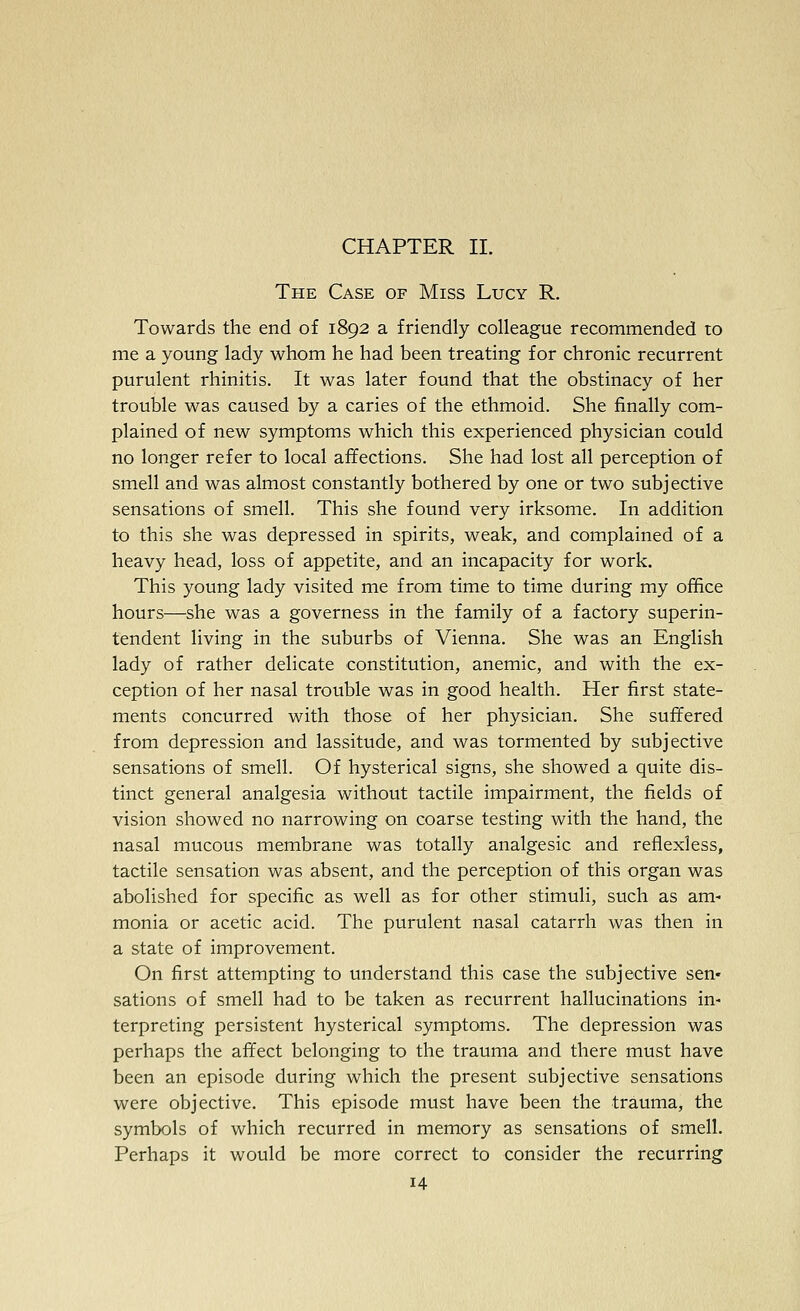 CHAPTER II. The Case of Miss Lucy R. Towards the end of 1892 a friendly colleague recommended to me a young lady whom he had been treating for chronic recurrent purulent rhinitis. It was later found that the obstinacy of her trouble was caused by a caries of the ethmoid. She finally com- plained of new symptoms which this experienced physician could no longer refer to local affections. She had lost all perception of smell and was almost constantly bothered by one or two subjective sensations of smell. This she found very irksome. In addition to this she was depressed in spirits, weak, and complained of a heavy head, loss of appetite, and an incapacity for work. This young lady visited me from time to time during my office hours—she was a governess in the family of a factory superin- tendent living in the suburbs of Vienna. She was an English lady of rather delicate constitution, anemic, and with the ex- ception of her nasal trouble was in good health. Her first state- ments concurred with those of her physician. She suffered from depression and lassitude, and was tormented by subjective sensations of smell. Of hysterical signs, she showed a quite dis- tinct general analgesia without tactile impairment, the fields of vision showed no narrowing on coarse testing with the hand, the nasal mucous membrane was totally analgesic and reflexless, tactile sensation was absent, and the perception of this organ was abolished for specific as well as for other stimuli, such as am- monia or acetic acid. The purulent nasal catarrh was then in a state of improvement. On first attempting to understand this case the subjective sen- sations of smell had to be taken as recurrent hallucinations in- terpreting persistent hysterical symptoms. The depression was perhaps the affect belonging to the trauma and there must have been an episode during which the present subjective sensations were objective. This episode must have been the trauma, the symbols of which recurred in memory as sensations of smell. Perhaps it would be more correct to consider the recurring