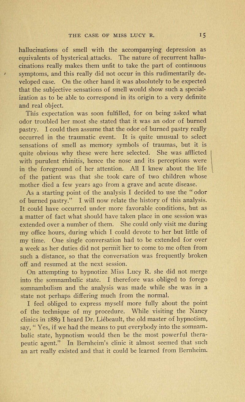 hallucinations of smell with the accompanying depression as equivalents of hysterical attacks. The nature of recurrent hallu- cinations really makes them unfit to take the part of continuous symptoms, and this really did not occur in this rudimentarily de- veloped case. On the other hand it was absolutely to be expected that the subjective sensations of smell would show such a special- ization as to be able to correspond in its origin to a very definite and real object. This expectation was soon fulfilled, for on being asked what odor troubled her most she stated that it was an odor of burned pastry. I could then assume that the odor of burned pastry really occurred in the traumatic event. It is quite unusual to select sensations of smell as memory symbols of traumas, but it is quite obvious why these were here selected. She was afBicted with purulent rhinitis, hence the nose and its perceptions were in the foreground of her attention. All I knew about the life of the patient was that she took care of two children whose mother died a few years ago from a grave and acute disease. As a starting point of the analysis I decided to use the  odor of burned pastry. I will now relate the history of this analysis. It could have occurred under more favorable conditions, but as a matter of fact what should have taken place in one session was extended over a number of them. She could only visit me during my office hours, during which I could devote to her but little of my time. One single conversation had to be extended for over a week as her duties did not permit her to come to me often from such a distance, so that the conversation was frequently broken off and resumed at the next session. On attempting to hypnotize Miss Lucy R. she did not merge into the somnambulic state. I therefore was obliged to forego somnambulism and the analysis was made while she was in a state not perhaps differing much from the normal. I feel obliged to express myself more fully about the point of the technique of my procedure. While visiting the Nancy clinics in 1889 I heard Dr. Liebeault, the old master of hypnotism, say,  Yes, if we had the means to put everybody into the somnam- bulic state, hypnotism would then be the most powerful thera- peutic agent. In Bernheim's clinic it almost seemed that such an art really existed and that it could be learned from Bernheim.